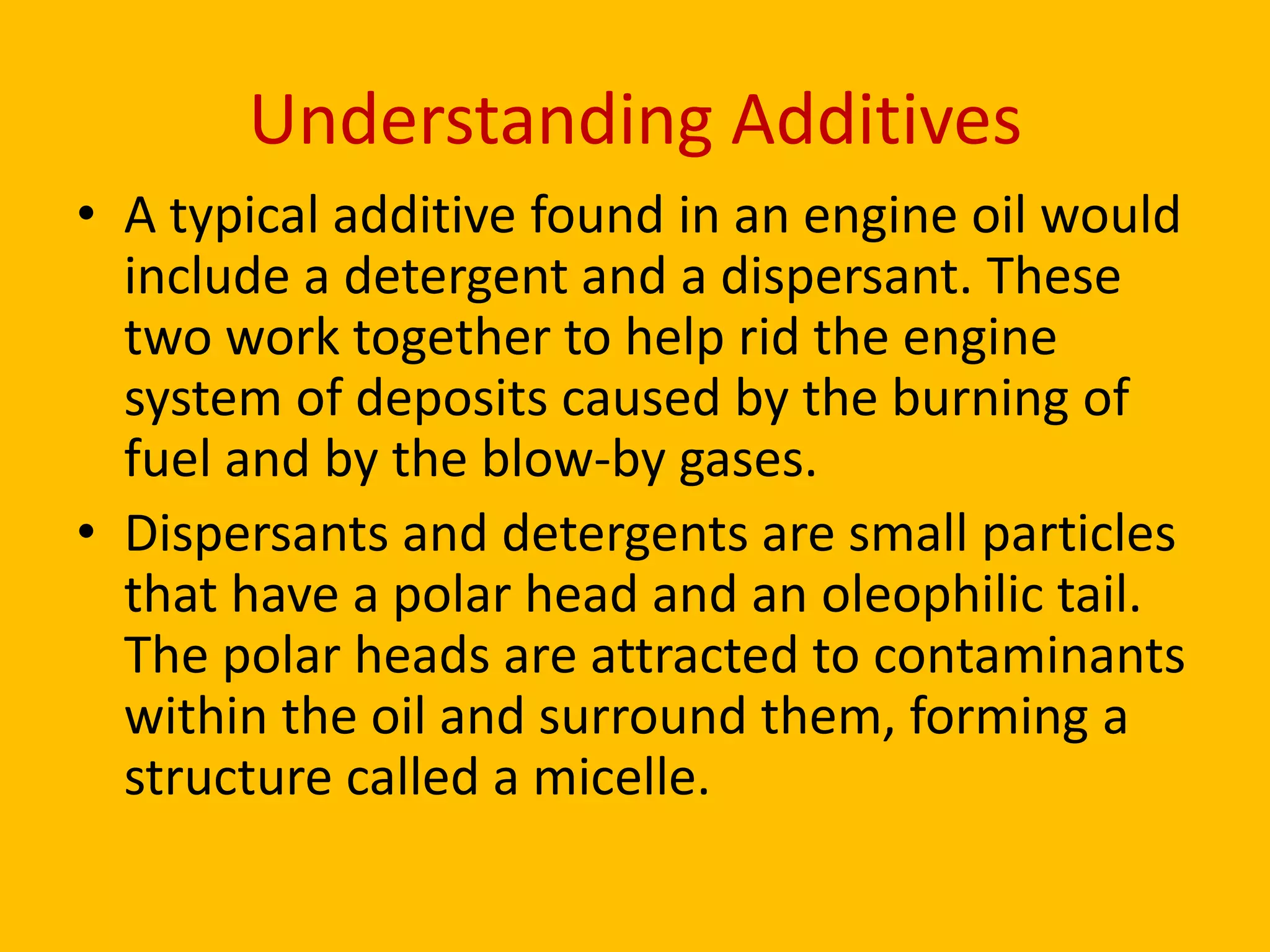 Understanding Additives
• A typical additive found in an engine oil would
include a detergent and a dispersant. These
two work together to help rid the engine
system of deposits caused by the burning of
fuel and by the blow-by gases.
• Dispersants and detergents are small particles
that have a polar head and an oleophilic tail.
The polar heads are attracted to contaminants
within the oil and surround them, forming a
structure called a micelle.

 