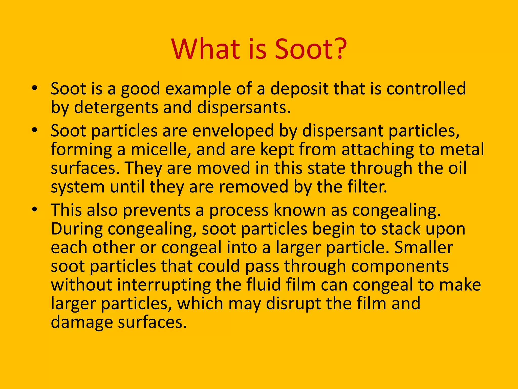 What is Soot?
• Soot is a good example of a deposit that is controlled
by detergents and dispersants.
• Soot particles are enveloped by dispersant particles,
forming a micelle, and are kept from attaching to metal
surfaces. They are moved in this state through the oil
system until they are removed by the filter.
• This also prevents a process known as congealing.
During congealing, soot particles begin to stack upon
each other or congeal into a larger particle. Smaller
soot particles that could pass through components
without interrupting the fluid film can congeal to make
larger particles, which may disrupt the film and
damage surfaces.

 