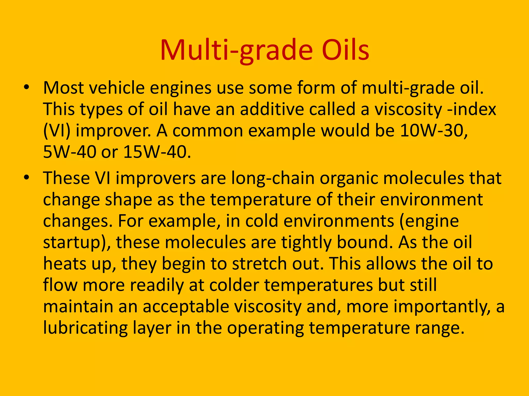 Multi-grade Oils
• Most vehicle engines use some form of multi-grade oil.
This types of oil have an additive called a viscosity -index
(VI) improver. A common example would be 10W-30,
5W-40 or 15W-40.
• These VI improvers are long-chain organic molecules that
change shape as the temperature of their environment
changes. For example, in cold environments (engine
startup), these molecules are tightly bound. As the oil
heats up, they begin to stretch out. This allows the oil to
flow more readily at colder temperatures but still
maintain an acceptable viscosity and, more importantly, a
lubricating layer in the operating temperature range.

 