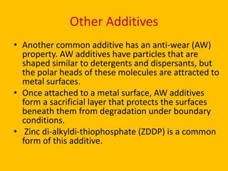 Other Additives
• Another common additive has an anti-wear (AW)
property. AW additives have particles that are
shaped similar to detergents and dispersants, but
the polar heads of these molecules are attracted to
metal surfaces.
• Once attached to a metal surface, AW additives
form a sacrificial layer that protects the surfaces
beneath them from degradation under boundary
conditions.
• Zinc di-alkyldi-thiophosphate (ZDDP) is a common
form of this additive.

 