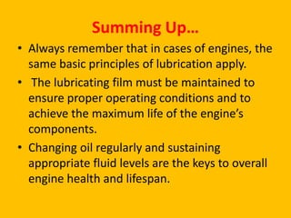 Summing Up…
• Always remember that in cases of engines, the
same basic principles of lubrication apply.
• The lubricating film must be maintained to
ensure proper operating conditions and to
achieve the maximum life of the engine’s
components.
• Changing oil regularly and sustaining
appropriate fluid levels are the keys to overall
engine health and lifespan.

 
