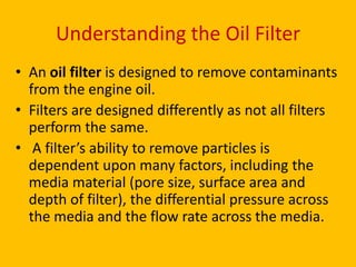 Understanding the Oil Filter
• An oil filter is designed to remove contaminants
from the engine oil.
• Filters are designed differently as not all filters
perform the same.
• A filter’s ability to remove particles is
dependent upon many factors, including the
media material (pore size, surface area and
depth of filter), the differential pressure across
the media and the flow rate across the media.

 