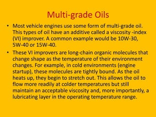 Multi-grade Oils
• Most vehicle engines use some form of multi-grade oil.
This types of oil have an additive called a viscosity -index
(VI) improver. A common example would be 10W-30,
5W-40 or 15W-40.
• These VI improvers are long-chain organic molecules that
change shape as the temperature of their environment
changes. For example, in cold environments (engine
startup), these molecules are tightly bound. As the oil
heats up, they begin to stretch out. This allows the oil to
flow more readily at colder temperatures but still
maintain an acceptable viscosity and, more importantly, a
lubricating layer in the operating temperature range.

 