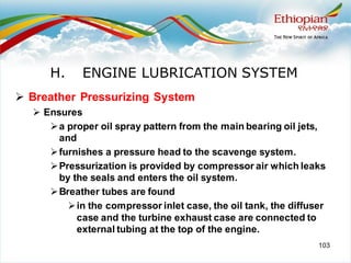 103
➢ Breather Pressurizing System
➢ Ensures
➢a proper oil spray pattern from the main bearing oil jets,
and
➢furnishes a pressure head to the scavenge system.
➢Pressurization is provided by compressor air which leaks
by the seals and enters the oil system.
➢Breather tubes are found
➢in the compressor inlet case, the oil tank, the diffuser
case and the turbine exhaust case are connected to
external tubing at the top of the engine.
H. ENGINE LUBRICATION SYSTEM
 