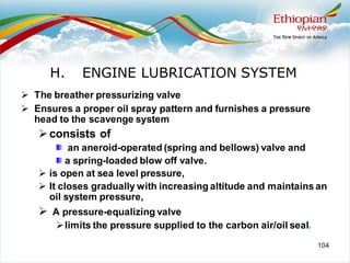 104
➢ The breather pressurizing valve
➢ Ensures a proper oil spray pattern and furnishes a pressure
head to the scavenge system
➢consists of
an aneroid-operated (spring and bellows) valve and
a spring-loaded blow off valve.
➢ is open at sea level pressure,
➢ It closes gradually with increasing altitude and maintains an
oil system pressure,
➢ A pressure-equalizing valve
➢limits the pressure supplied to the carbon air/oil seal.
H. ENGINE LUBRICATION SYSTEM
 
