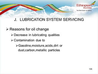106
➢ Reasons for oil change
➢Decrease in lubricating qualities
➢Contamination due to
➢Gasoline,moisture,acids,dirt or
dust,carbon,metallic particles
J. LUBRICATION SYSTEM SERVICING
 