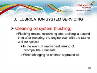 108
➢ Cleaning oil system (flushing)
➢Flushing means reservicing and draining a second
time after motoring the engine over with the starter
and no ignition
➢In the event of inadvertent mixing of
incompatible lubricants
➢When changing to another approved oil
J. LUBRICATION SYSTEM SERVICING
 