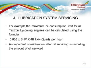 112
• For example,the maximum oil consumption limit for all
Textron Lycoming engines can be calculated using the
formula:
• 0.006 x BHP X 4II 7.4= Quarts per hour
• An important consideration after oil servicing is recording
the amount of oil serviced
J. LUBRICATION SYSTEM SERVICING
 