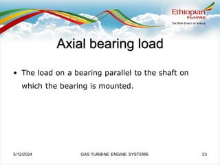 Axial bearing load
• The load on a bearing parallel to the shaft on
which the bearing is mounted.
5/12/2024 GAS TURBINE ENGINE SYSTEMS 23
 