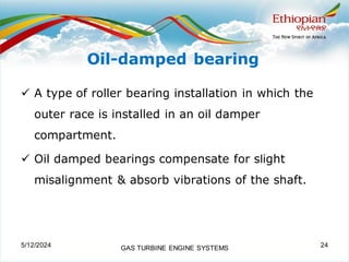 Oil-damped bearing
✓ A type of roller bearing installation in which the
outer race is installed in an oil damper
compartment.
✓ Oil damped bearings compensate for slight
misalignment & absorb vibrations of the shaft.
5/12/2024 GAS TURBINE ENGINE SYSTEMS 24
 