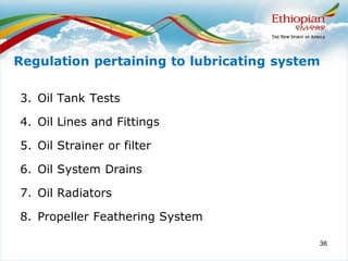 36
3. Oil Tank Tests
4. Oil Lines and Fittings
5. Oil Strainer or filter
6. Oil System Drains
7. Oil Radiators
8. Propeller Feathering System
Regulation pertaining to lubricating system
 