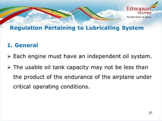 37
1. General
➢ Each engine must have an independent oil system.
➢ The usable oil tank capacity may not be less than
the product of the endurance of the airplane under
critical operating conditions.
Regulation Pertaining to Lubricating System
 