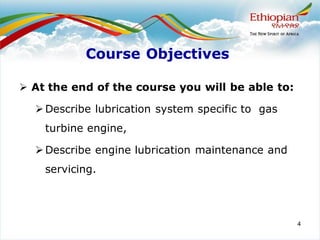 4
Course Objectives
➢ At the end of the course you will be able to:
➢Describe lubrication system specific to gas
turbine engine,
➢Describe engine lubrication maintenance and
servicing.
 