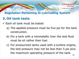 40
3. Oil tank tests
✓ Each oil tank must be tested
a) The applied pressure must be five psi for the tank
construction.
b) For a tank with a nonmetallic liner the test fluid
must be oil rather than fuel.
c) For pressurized tanks used with a turbine engine,
the test pressure may not be less than 5 psi plus
the maximum operating pressure of the tank.
Regulation Pertaining to Lubricating System
 