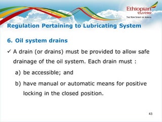 43
6. Oil system drains
✓ A drain (or drains) must be provided to allow safe
drainage of the oil system. Each drain must :
a) be accessible; and
b) have manual or automatic means for positive
locking in the closed position.
Regulation Pertaining to Lubricating System
 