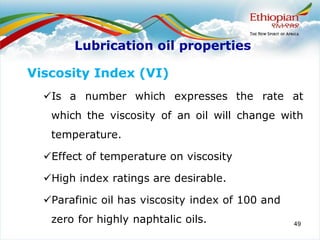 49
Viscosity Index (VI)
✓Is a number which expresses the rate at
which the viscosity of an oil will change with
temperature.
✓Effect of temperature on viscosity
✓High index ratings are desirable.
✓Parafinic oil has viscosity index of 100 and
zero for highly naphtalic oils.
Lubrication oil properties
 