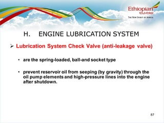 87
➢ Lubrication System Check Valve (anti-leakage valve)
• are the spring-loaded, ball-and socket type
• prevent reservoir oil from seeping (by gravity) through the
oil pump elements and high-pressure lines into the engine
after shutdown.
H. ENGINE LUBRICATION SYSTEM
 