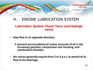 88
Lubrication System Check Valve (anti-leakage
valve)
• stop flow in an opposite direction,
prevent accumulations of undue amounts of oil in the
accessory gearbox, compressor rear housing, and
combustion chamber.
• the valves generally require from 2 to 5 p.s.i. to permit oil to
flow to the bearings.
H. ENGINE LUBRICATION SYSTEM
 