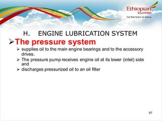 97
➢The pressure system
➢ supplies oil to the main engine bearings and to the accessory
drives.
➢ The pressure pump receives engine oil at its lower (inlet) side
and
➢ discharges pressurized oil to an oil filter
H. ENGINE LUBRICATION SYSTEM
 