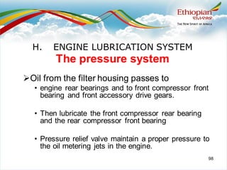 98
The pressure system
➢Oil from the filter housing passes to
• engine rear bearings and to front compressor front
bearing and front accessory drive gears.
• Then lubricate the front compressor rear bearing
and the rear compressor front bearing
• Pressure relief valve maintain a proper pressure to
the oil metering jets in the engine.
H. ENGINE LUBRICATION SYSTEM
 