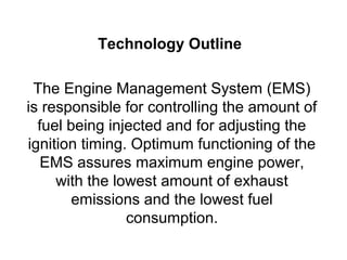 Technology Outline

 The Engine Management System (EMS)
is responsible for controlling the amount of
  fuel being injected and for adjusting the
ignition timing. Optimum functioning of the
   EMS assures maximum engine power,
     with the lowest amount of exhaust
        emissions and the lowest fuel
                consumption.
 