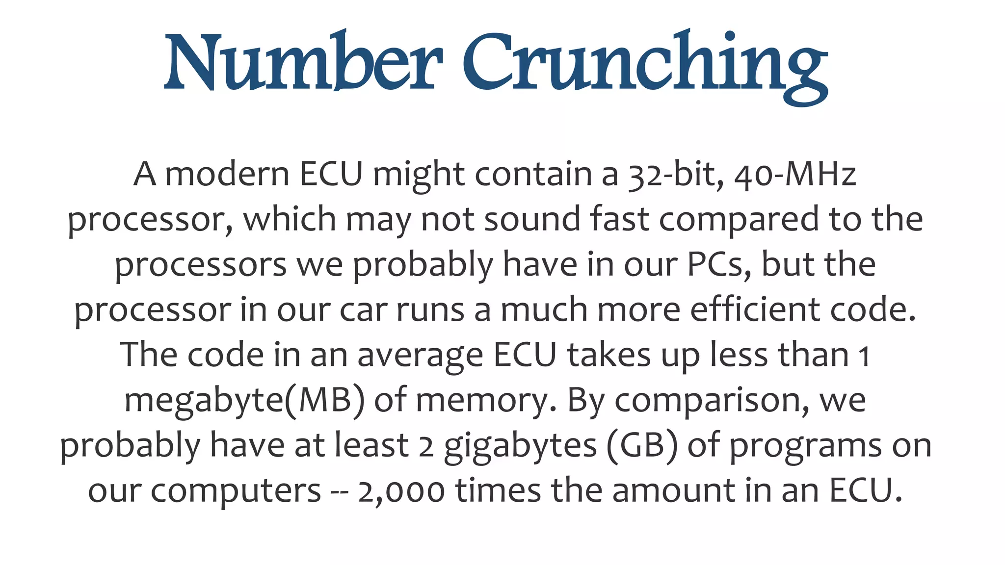 Number Crunching
A modern ECU might contain a 32-bit, 40-MHz
processor, which may not sound fast compared to the
processors we probably have in our PCs, but the
processor in our car runs a much more efficient code.
The code in an average ECU takes up less than 1
megabyte(MB) of memory. By comparison, we
probably have at least 2 gigabytes (GB) of programs on
our computers -- 2,000 times the amount in an ECU.
 