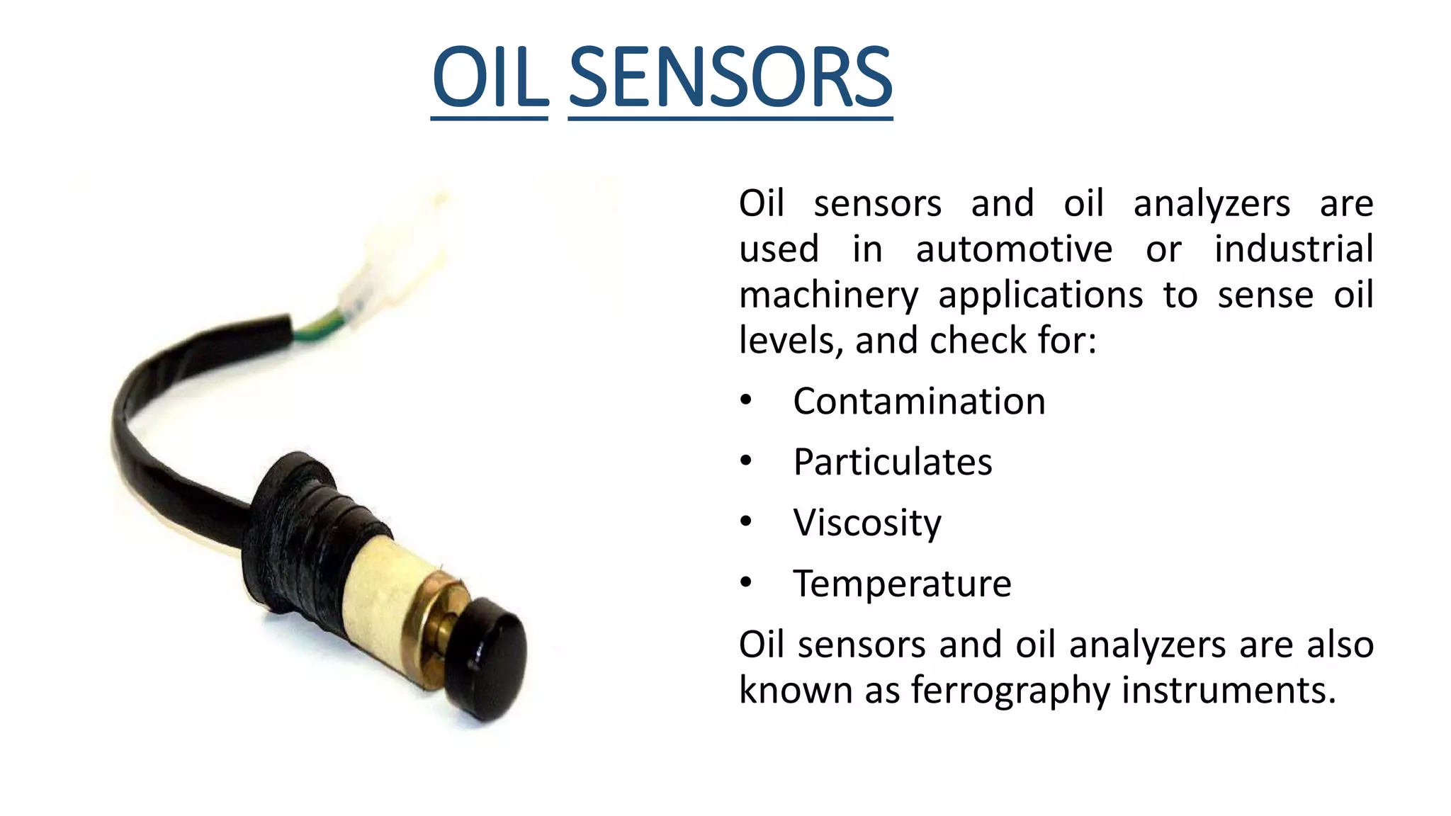 OIL SENSORS
Oil sensors and oil analyzers are
used in automotive or industrial
machinery applications to sense oil
levels, and check for:
• Contamination
• Particulates
• Viscosity
• Temperature
Oil sensors and oil analyzers are also
known as ferrography instruments.
 