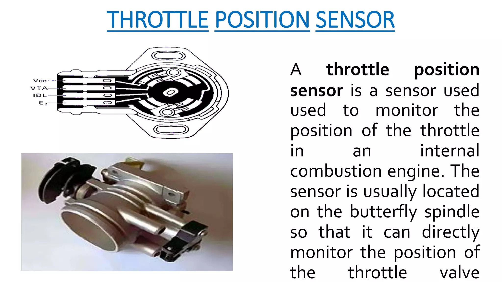 THROTTLE POSITION SENSOR
A throttle position
sensor is a sensor used
used to monitor the
position of the throttle
in an internal
combustion engine. The
sensor is usually located
on the butterfly spindle
so that it can directly
monitor the position of
the throttle valve
 