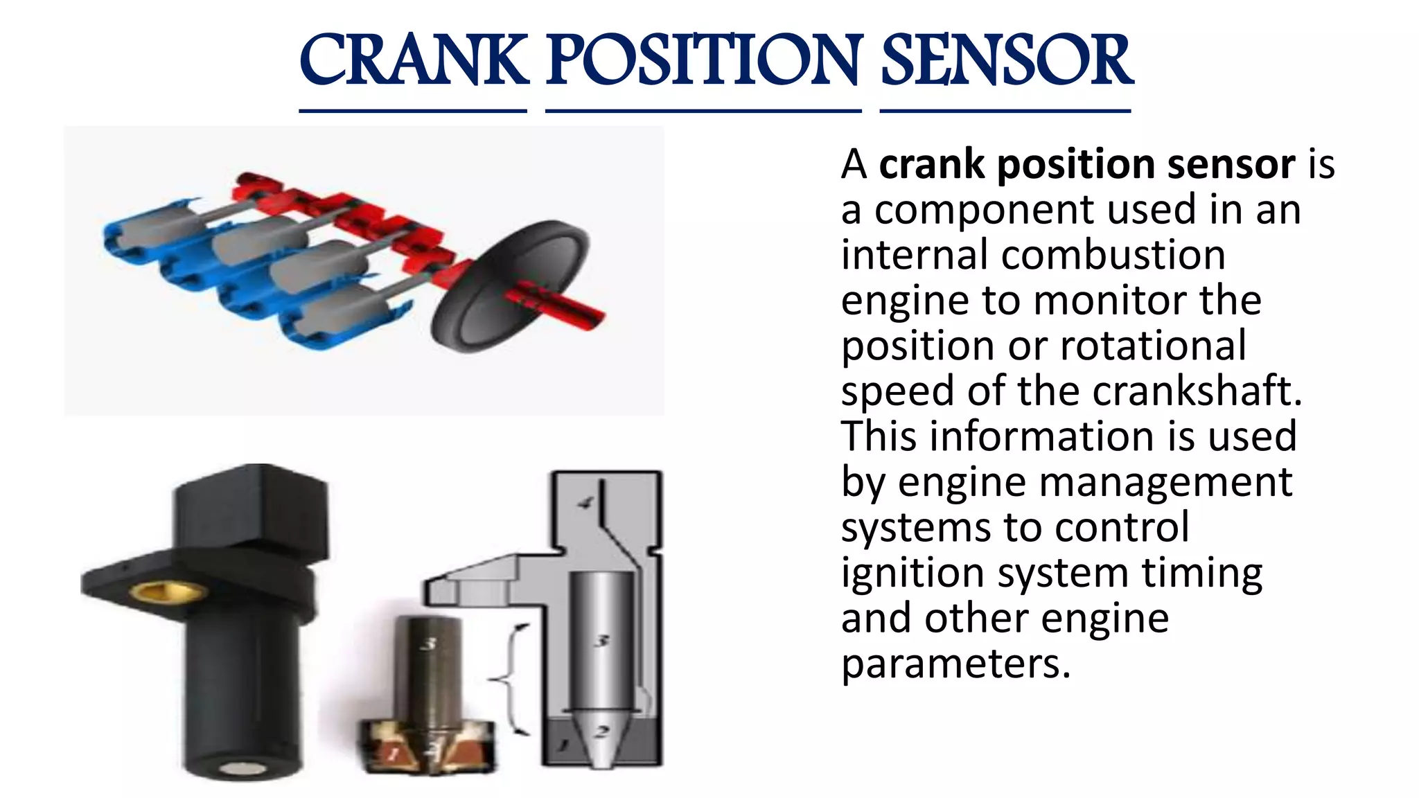 CRANK POSITION SENSOR
A crank position sensor is
a component used in an
internal combustion
engine to monitor the
position or rotational
speed of the crankshaft.
This information is used
by engine management
systems to control
ignition system timing
and other engine
parameters.
 