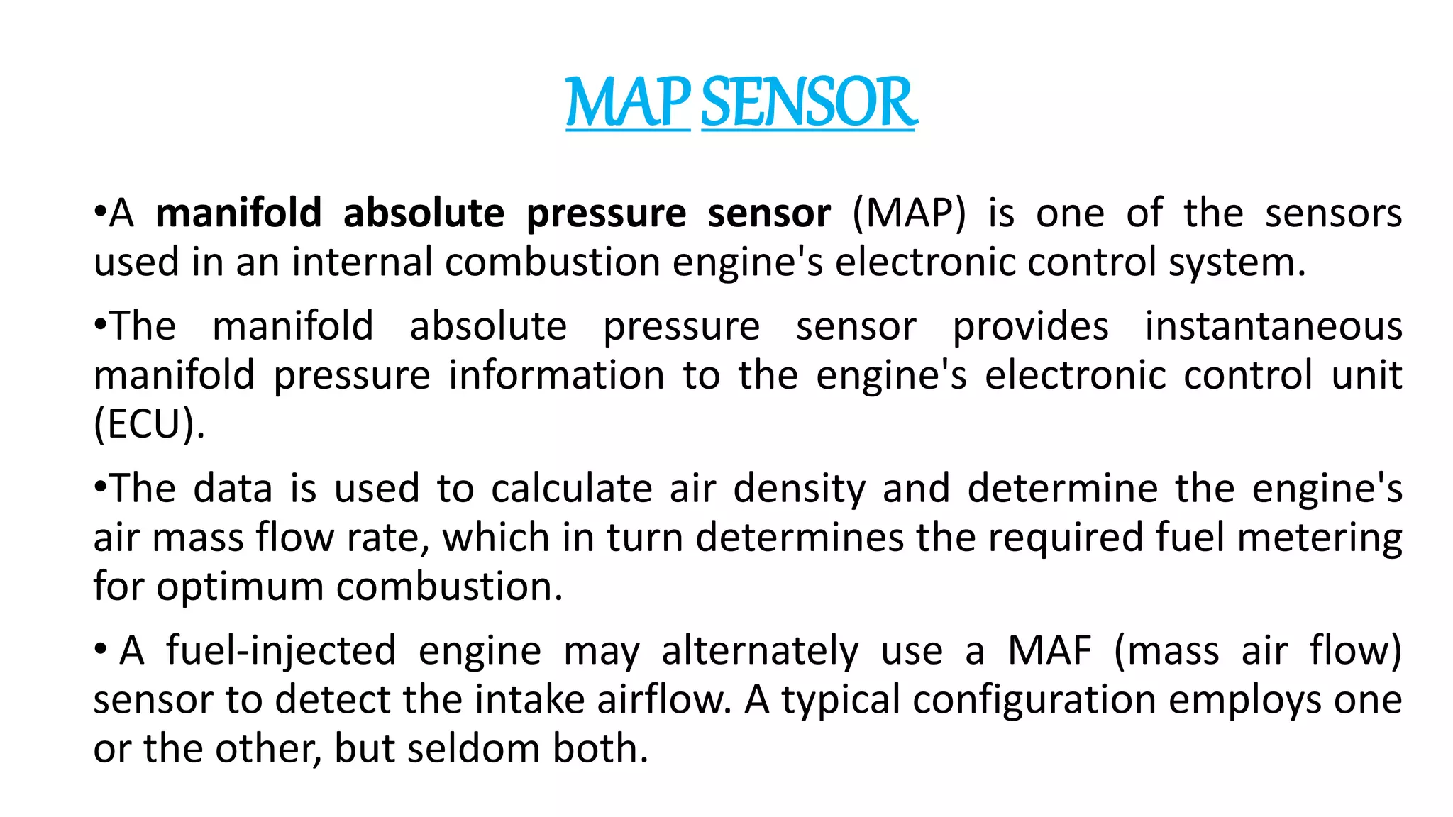 MAPSENSOR
•A manifold absolute pressure sensor (MAP) is one of the sensors
used in an internal combustion engine's electronic control system.
•The manifold absolute pressure sensor provides instantaneous
manifold pressure information to the engine's electronic control unit
(ECU).
•The data is used to calculate air density and determine the engine's
air mass flow rate, which in turn determines the required fuel metering
for optimum combustion.
• A fuel-injected engine may alternately use a MAF (mass air flow)
sensor to detect the intake airflow. A typical configuration employs one
or the other, but seldom both.
 