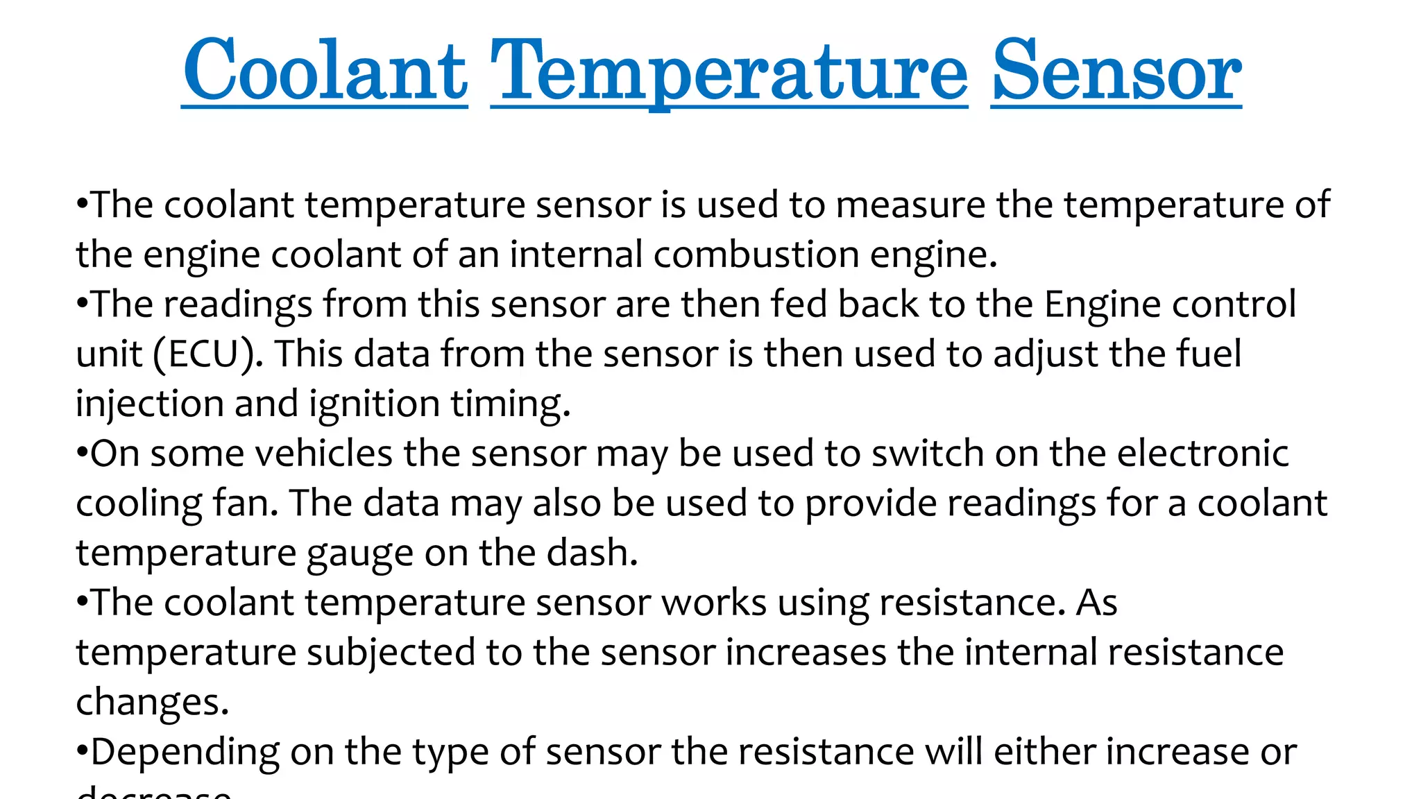 Coolant Temperature Sensor
•The coolant temperature sensor is used to measure the temperature of
the engine coolant of an internal combustion engine.
•The readings from this sensor are then fed back to the Engine control
unit (ECU). This data from the sensor is then used to adjust the fuel
injection and ignition timing.
•On some vehicles the sensor may be used to switch on the electronic
cooling fan. The data may also be used to provide readings for a coolant
temperature gauge on the dash.
•The coolant temperature sensor works using resistance. As
temperature subjected to the sensor increases the internal resistance
changes.
•Depending on the type of sensor the resistance will either increase or
 
