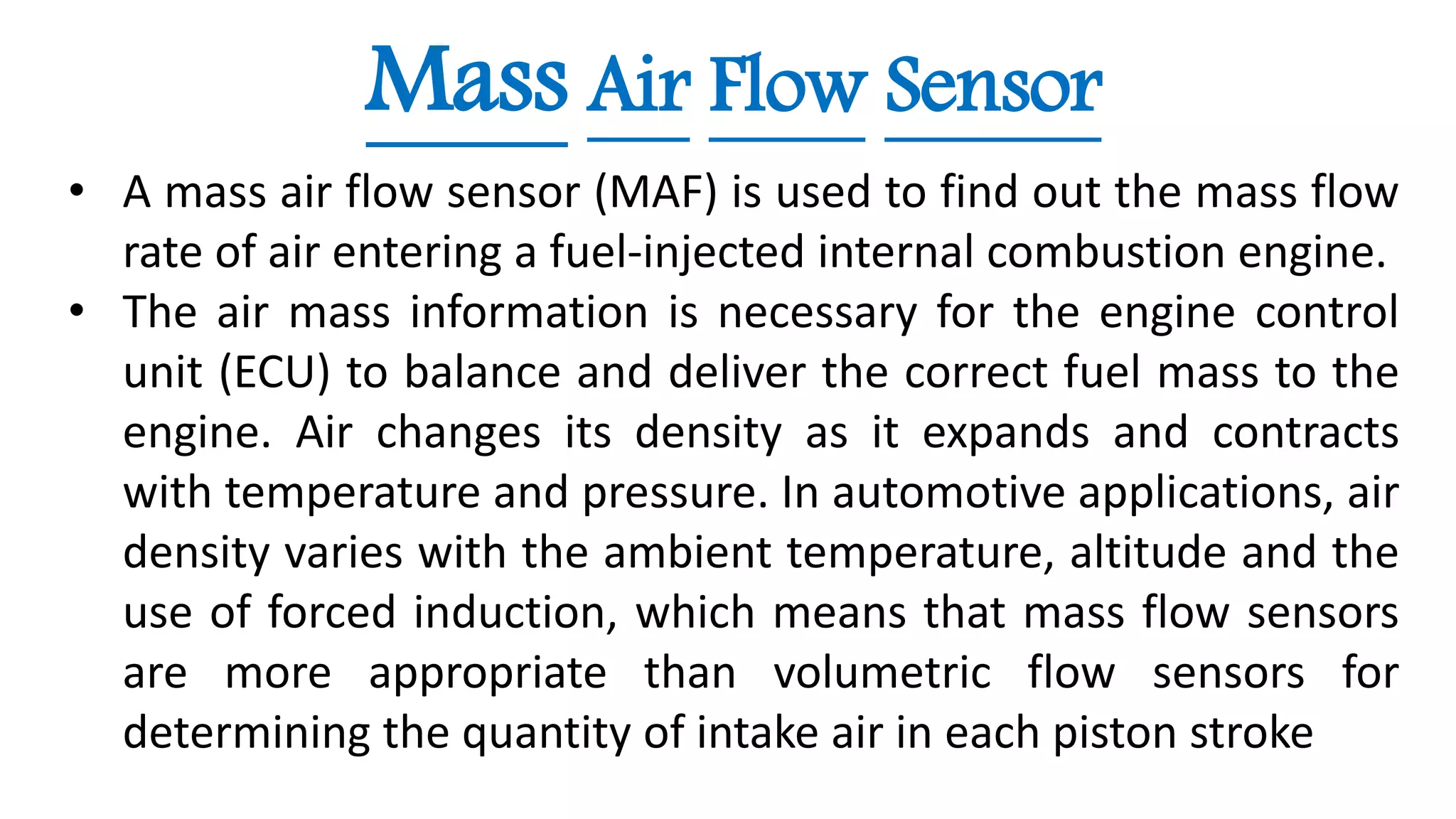 Mass Air Flow Sensor
• A mass air flow sensor (MAF) is used to find out the mass flow
rate of air entering a fuel-injected internal combustion engine.
• The air mass information is necessary for the engine control
unit (ECU) to balance and deliver the correct fuel mass to the
engine. Air changes its density as it expands and contracts
with temperature and pressure. In automotive applications, air
density varies with the ambient temperature, altitude and the
use of forced induction, which means that mass flow sensors
are more appropriate than volumetric flow sensors for
determining the quantity of intake air in each piston stroke
 