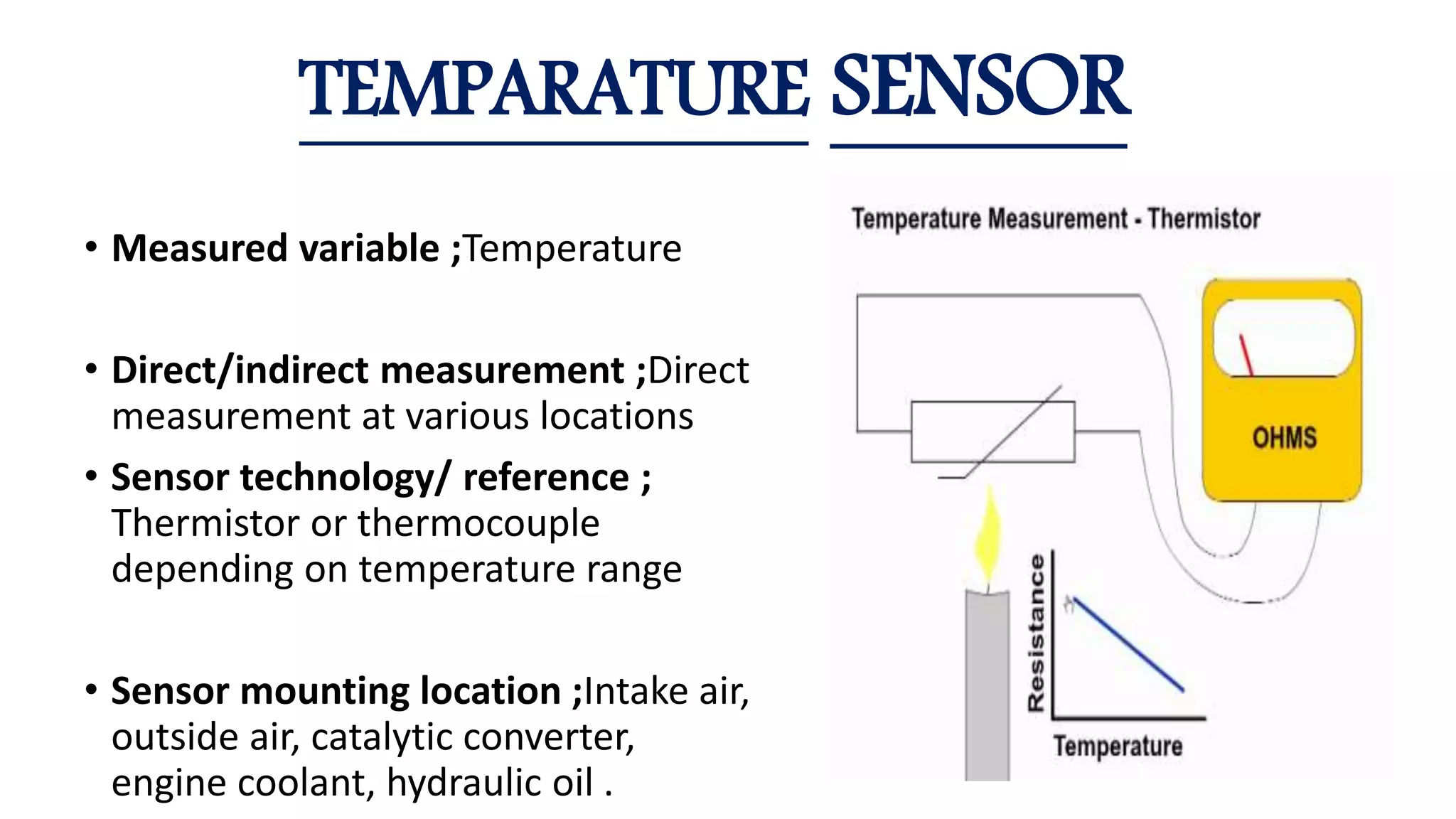 • Measured variable ;Temperature
• Direct/indirect measurement ;Direct
measurement at various locations
• Sensor technology/ reference ;
Thermistor or thermocouple
depending on temperature range
• Sensor mounting location ;Intake air,
outside air, catalytic converter,
engine coolant, hydraulic oil .
TEMPARATURE SENSOR
 