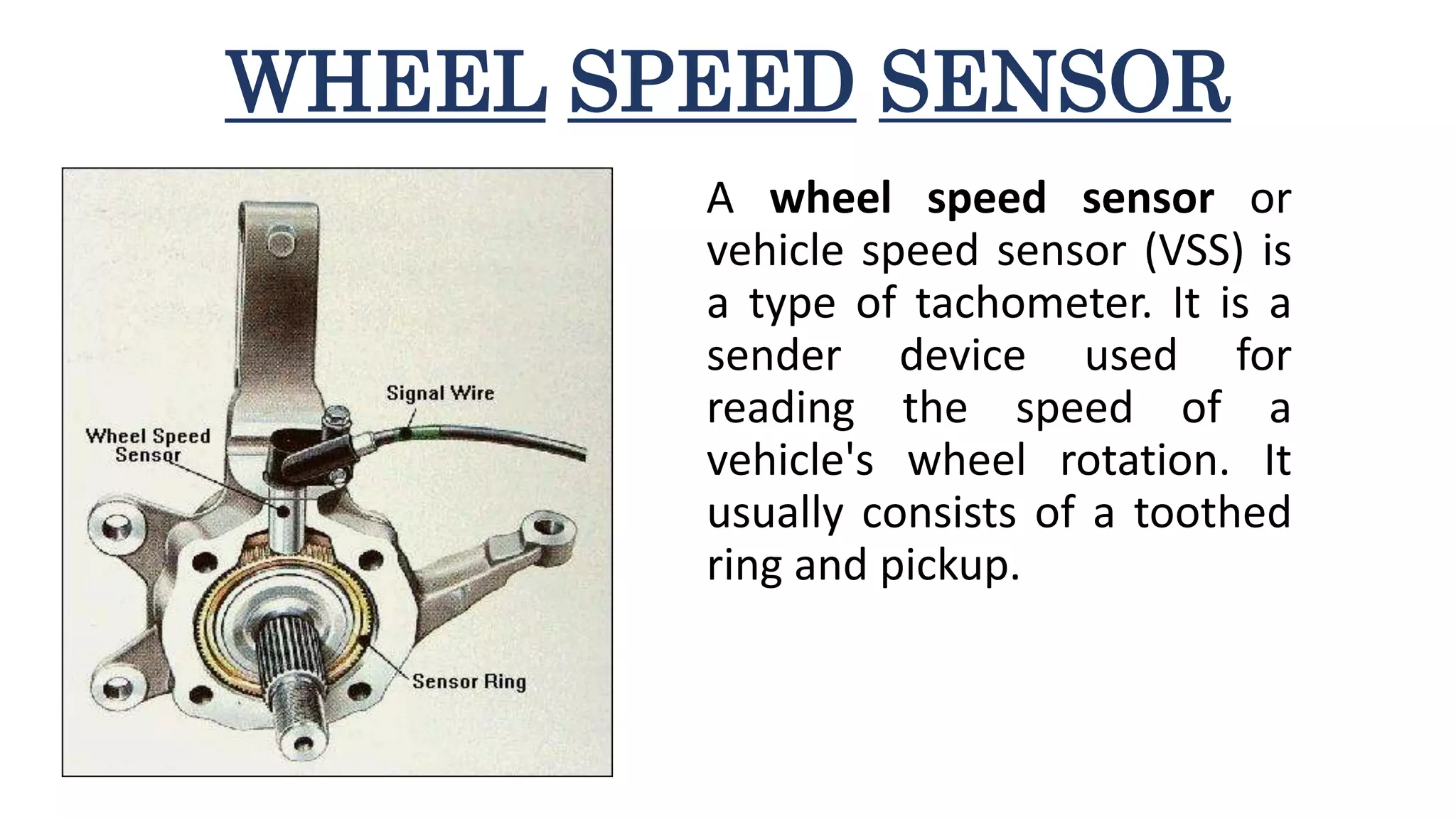WHEEL SPEED SENSOR
A wheel speed sensor or
vehicle speed sensor (VSS) is
a type of tachometer. It is a
sender device used for
reading the speed of a
vehicle's wheel rotation. It
usually consists of a toothed
ring and pickup.
 