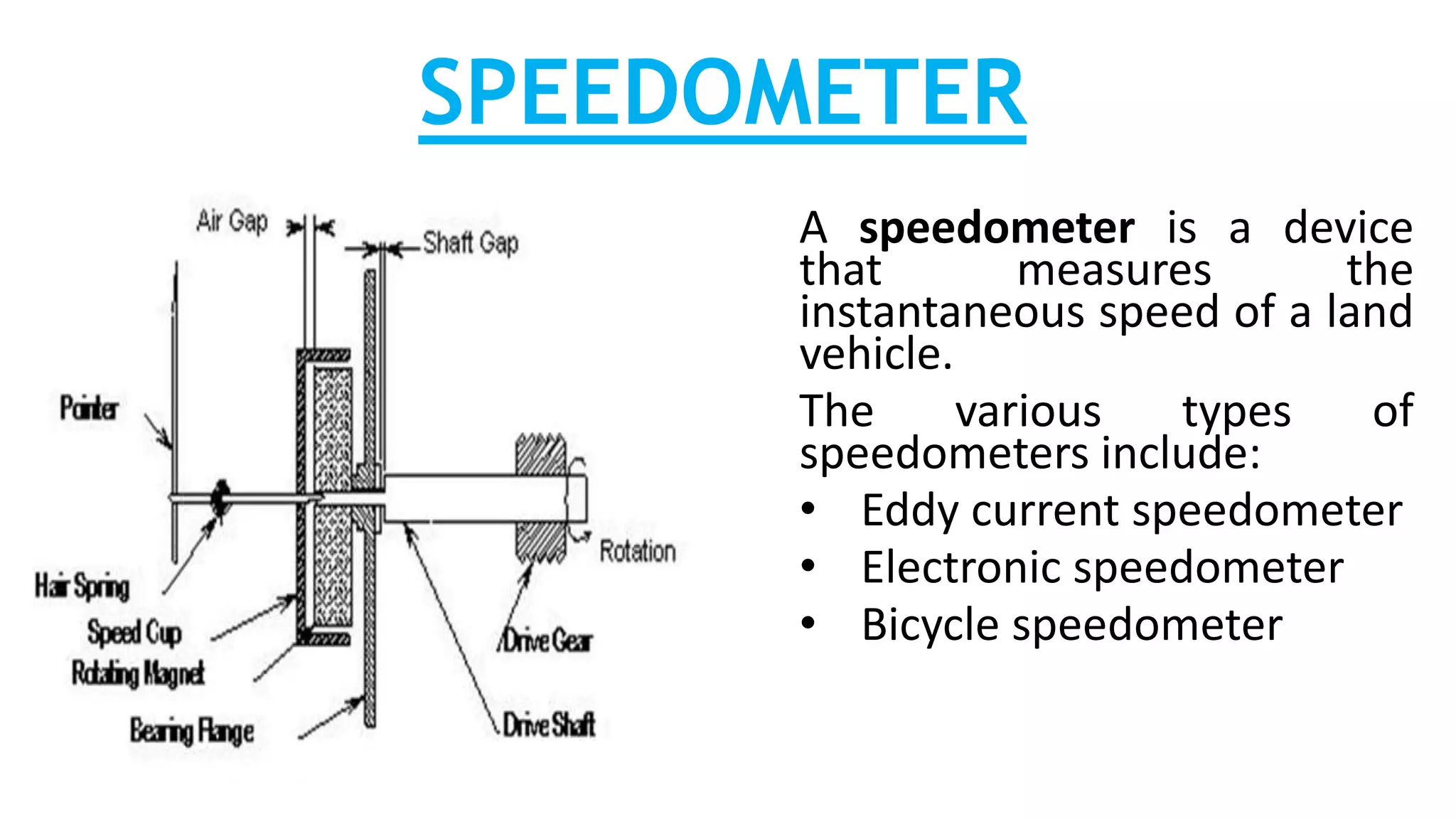 SPEEDOMETER
A speedometer is a device
that measures the
instantaneous speed of a land
vehicle.
The various types of
speedometers include:
• Eddy current speedometer
• Electronic speedometer
• Bicycle speedometer
 