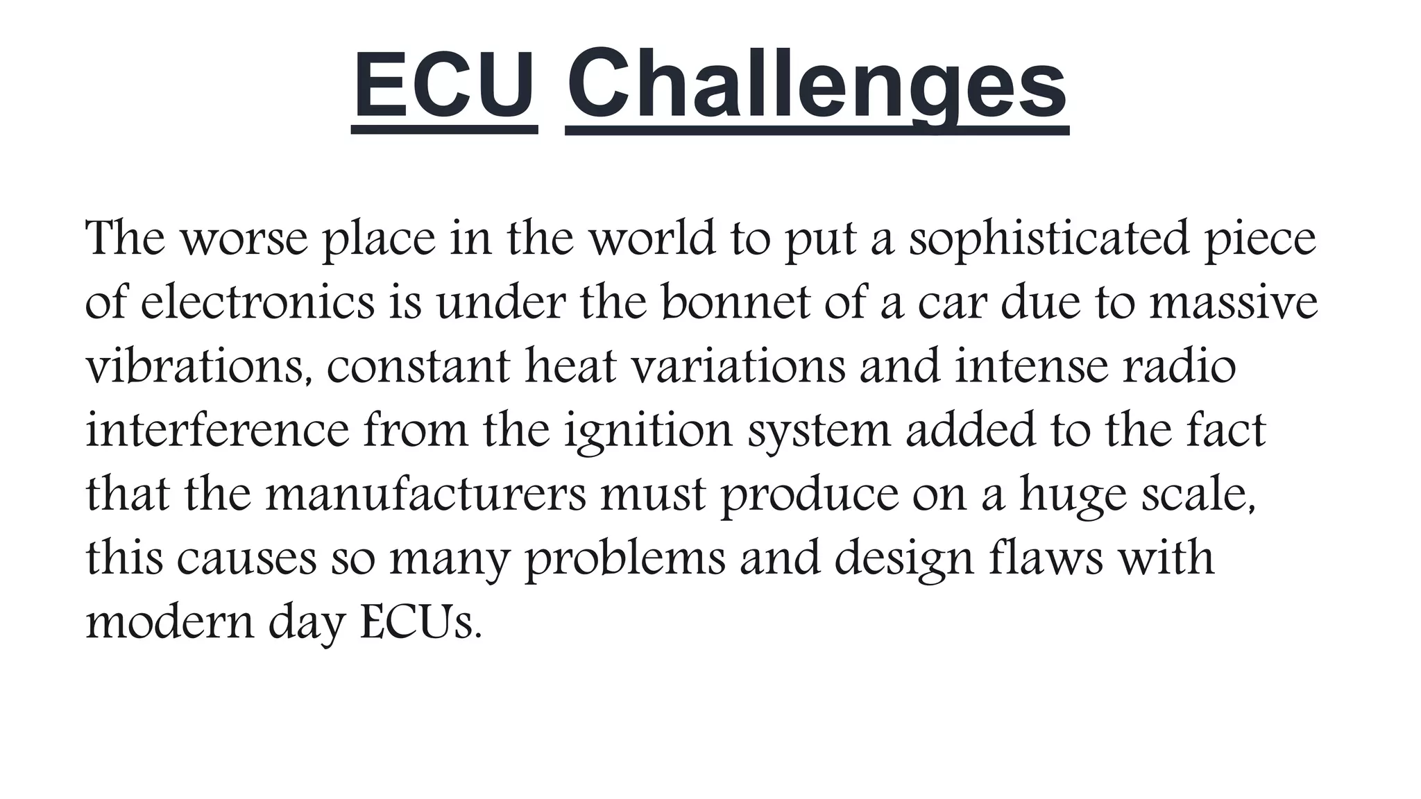 ECU Challenges
The worse place in the world to put a sophisticated piece
of electronics is under the bonnet of a car due to massive
vibrations, constant heat variations and intense radio
interference from the ignition system added to the fact
that the manufacturers must produce on a huge scale,
this causes so many problems and design flaws with
modern day ECUs.
 