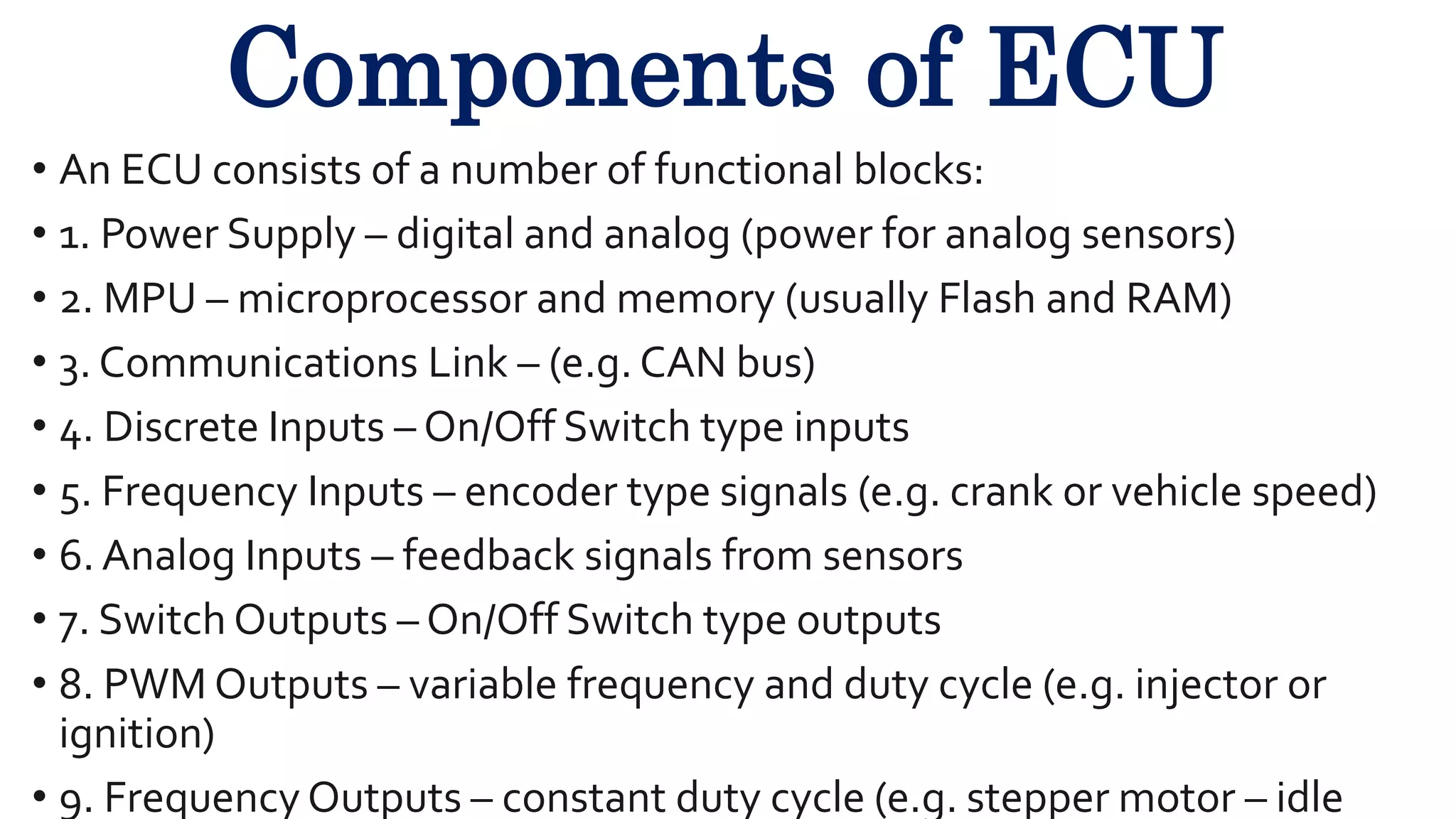 Components of ECU
• An ECU consists of a number of functional blocks:
• 1. Power Supply – digital and analog (power for analog sensors)
• 2. MPU – microprocessor and memory (usually Flash and RAM)
• 3. Communications Link – (e.g. CAN bus)
• 4. Discrete Inputs – On/Off Switch type inputs
• 5. Frequency Inputs – encoder type signals (e.g. crank or vehicle speed)
• 6. Analog Inputs – feedback signals from sensors
• 7. Switch Outputs – On/Off Switch type outputs
• 8. PWM Outputs – variable frequency and duty cycle (e.g. injector or
ignition)
• 9. Frequency Outputs – constant duty cycle (e.g. stepper motor – idle
 