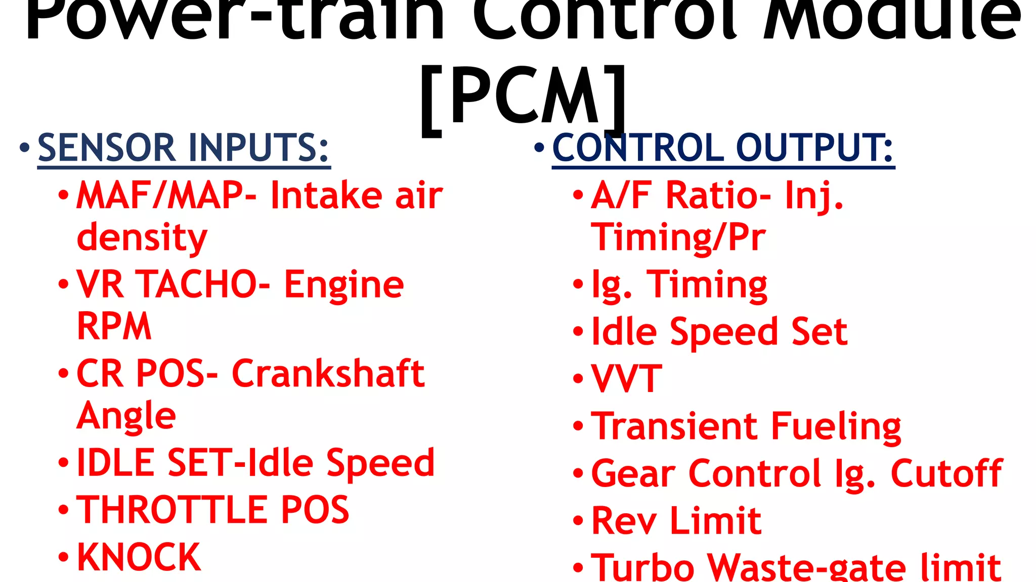 Power-train Control Module
[PCM]•SENSOR INPUTS:
•MAF/MAP- Intake air
density
• VR TACHO- Engine
RPM
• CR POS- Crankshaft
Angle
•IDLE SET-Idle Speed
• THROTTLE POS
• KNOCK
•CONTROL OUTPUT:
•A/F Ratio- Inj.
Timing/Pr
•Ig. Timing
•Idle Speed Set
•VVT
•Transient Fueling
•Gear Control Ig. Cutoff
•Rev Limit
•Turbo Waste-gate limit
 