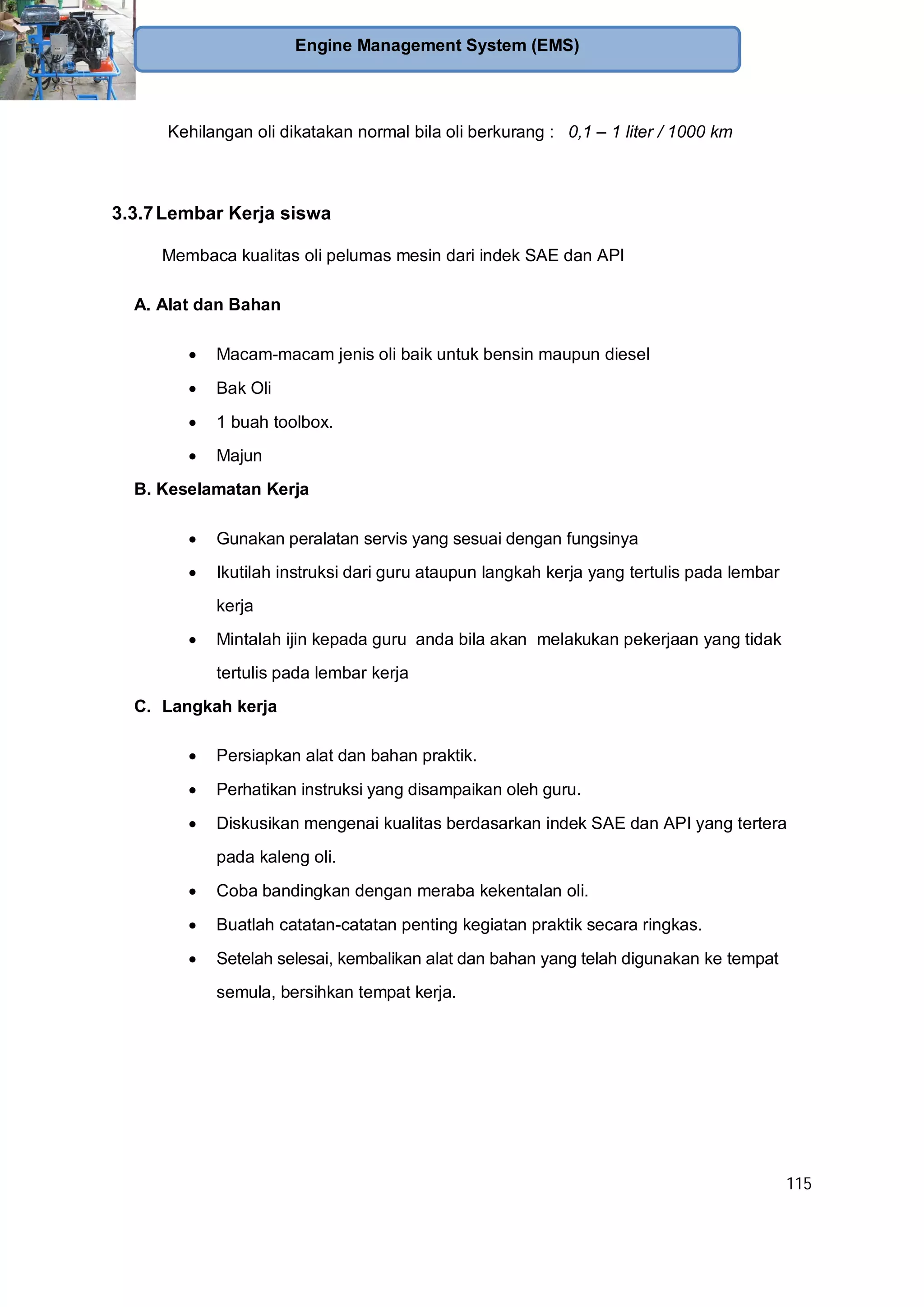 115
Engine Management System (EMS)
Kehilangan oli dikatakan normal bila oli berkurang : 0,1 – 1 liter / 1000 km
3.3.7Lembar Kerja siswa
Membaca kualitas oli pelumas mesin dari indek SAE dan API
A. Alat dan Bahan
Macam-macam jenis oli baik untuk bensin maupun diesel
Bak Oli
1 buah toolbox.
Majun
B. Keselamatan Kerja
Gunakan peralatan servis yang sesuai dengan fungsinya
Ikutilah instruksi dari guru ataupun langkah kerja yang tertulis pada lembar
kerja
Mintalah ijin kepada guru anda bila akan melakukan pekerjaan yang tidak
tertulis pada lembar kerja
C. Langkah kerja
Persiapkan alat dan bahan praktik.
Perhatikan instruksi yang disampaikan oleh guru.
Diskusikan mengenai kualitas berdasarkan indek SAE dan API yang tertera
pada kaleng oli.
Coba bandingkan dengan meraba kekentalan oli.
Buatlah catatan-catatan penting kegiatan praktik secara ringkas.
Setelah selesai, kembalikan alat dan bahan yang telah digunakan ke tempat
semula, bersihkan tempat kerja.
 