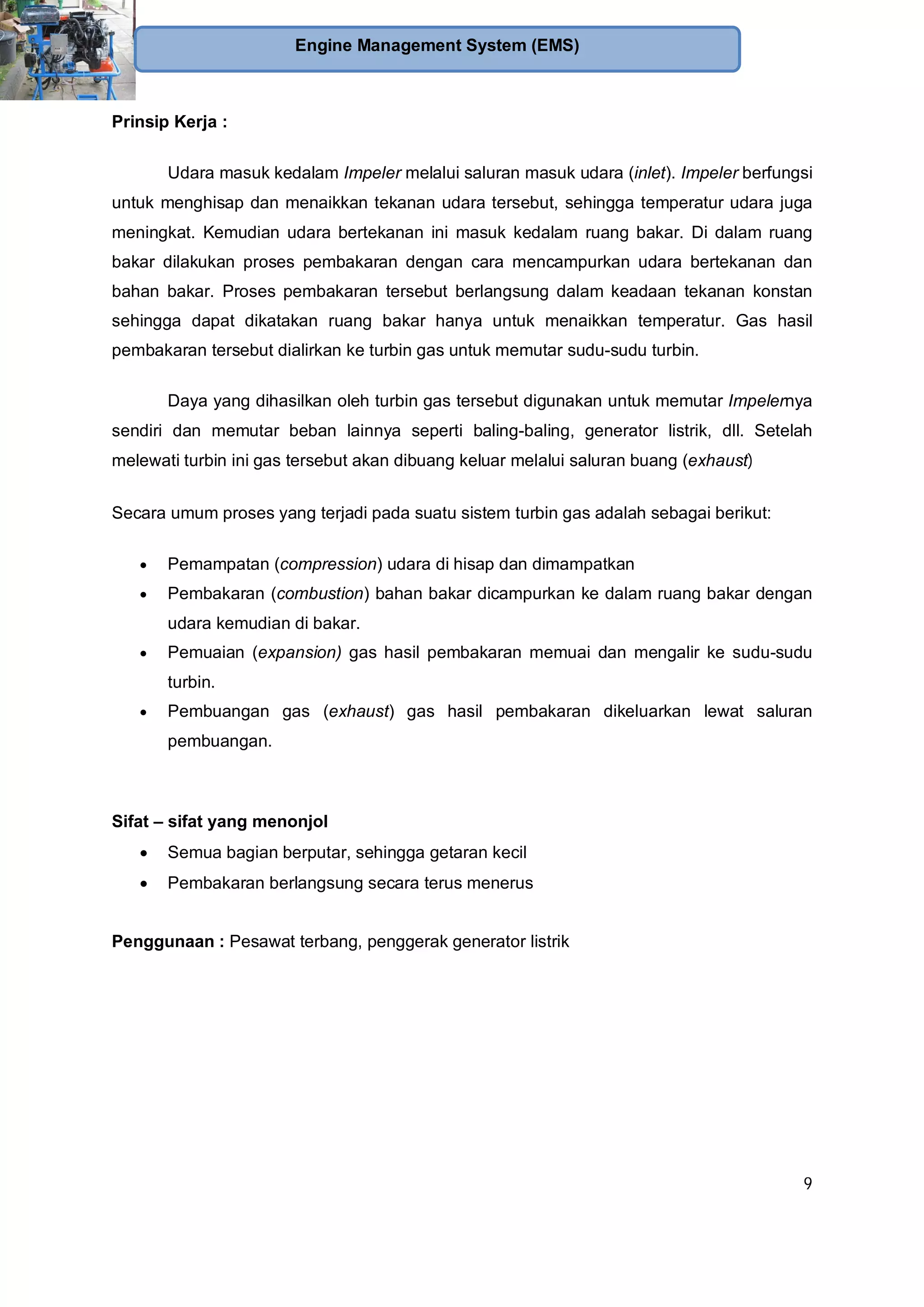 9
Engine Management System (EMS)
Prinsip Kerja :
Udara masuk kedalam Impeler melalui saluran masuk udara (inlet). Impeler berfungsi
untuk menghisap dan menaikkan tekanan udara tersebut, sehingga temperatur udara juga
meningkat. Kemudian udara bertekanan ini masuk kedalam ruang bakar. Di dalam ruang
bakar dilakukan proses pembakaran dengan cara mencampurkan udara bertekanan dan
bahan bakar. Proses pembakaran tersebut berlangsung dalam keadaan tekanan konstan
sehingga dapat dikatakan ruang bakar hanya untuk menaikkan temperatur. Gas hasil
pembakaran tersebut dialirkan ke turbin gas untuk memutar sudu-sudu turbin.
Daya yang dihasilkan oleh turbin gas tersebut digunakan untuk memutar Impelernya
sendiri dan memutar beban lainnya seperti baling-baling, generator listrik, dll. Setelah
melewati turbin ini gas tersebut akan dibuang keluar melalui saluran buang (exhaust)
Secara umum proses yang terjadi pada suatu sistem turbin gas adalah sebagai berikut:
Pemampatan (compression) udara di hisap dan dimampatkan
Pembakaran (combustion) bahan bakar dicampurkan ke dalam ruang bakar dengan
udara kemudian di bakar.
Pemuaian (expansion) gas hasil pembakaran memuai dan mengalir ke sudu-sudu
turbin.
Pembuangan gas (exhaust) gas hasil pembakaran dikeluarkan lewat saluran
pembuangan.
Sifat – sifat yang menonjol
Semua bagian berputar, sehingga getaran kecil
Pembakaran berlangsung secara terus menerus
Penggunaan : Pesawat terbang, penggerak generator listrik
 