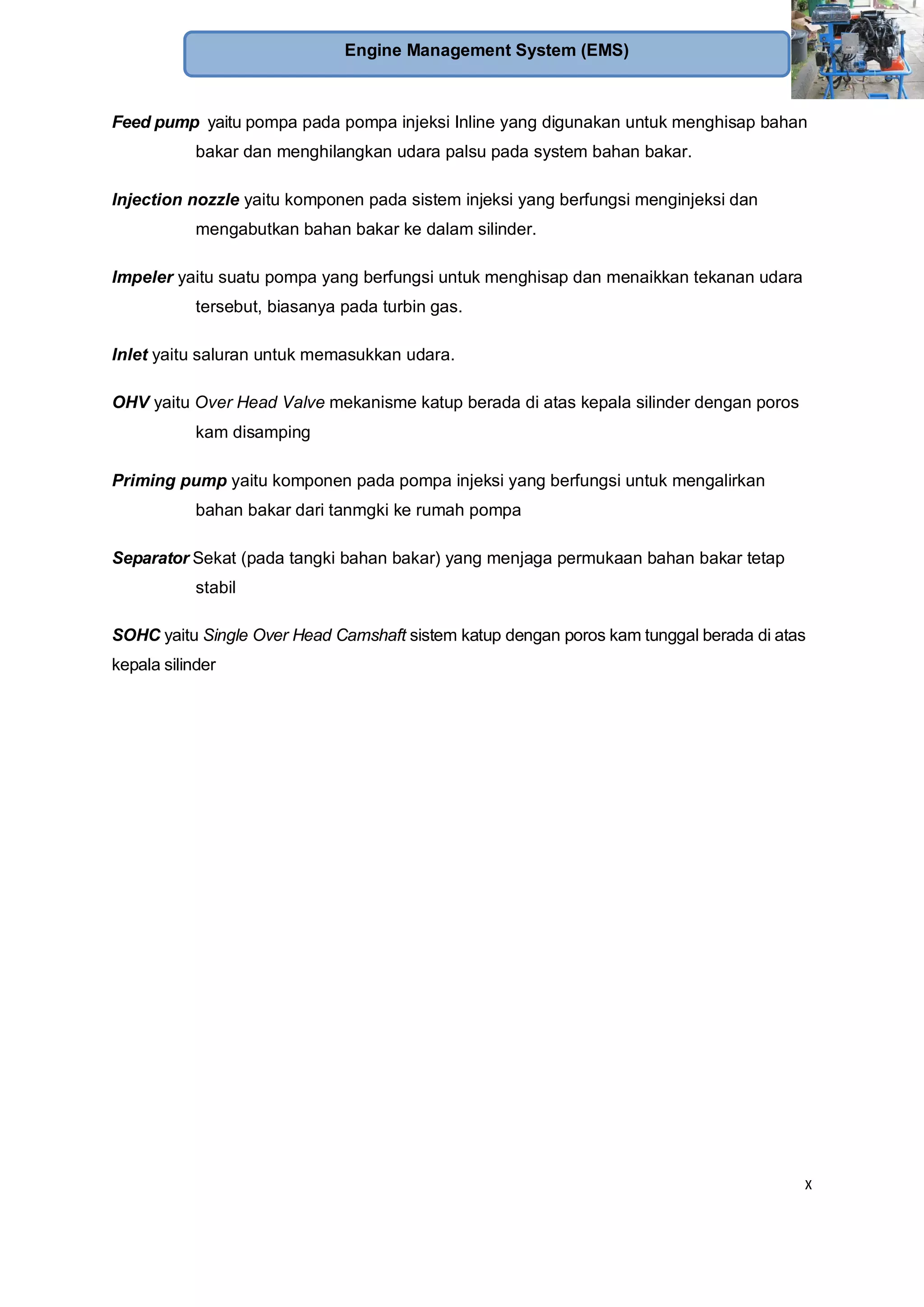 x
Engine Management System (EMS)
Feed pump yaitu pompa pada pompa injeksi Inline yang digunakan untuk menghisap bahan
bakar dan menghilangkan udara palsu pada system bahan bakar.
Injection nozzle yaitu komponen pada sistem injeksi yang berfungsi menginjeksi dan
mengabutkan bahan bakar ke dalam silinder.
Impeler yaitu suatu pompa yang berfungsi untuk menghisap dan menaikkan tekanan udara
tersebut, biasanya pada turbin gas.
Inlet yaitu saluran untuk memasukkan udara.
OHV yaitu Over Head Valve mekanisme katup berada di atas kepala silinder dengan poros
kam disamping
Priming pump yaitu komponen pada pompa injeksi yang berfungsi untuk mengalirkan
bahan bakar dari tanmgki ke rumah pompa
Separator Sekat (pada tangki bahan bakar) yang menjaga permukaan bahan bakar tetap
stabil
SOHC yaitu Single Over Head Camshaft sistem katup dengan poros kam tunggal berada di atas
kepala silinder
 