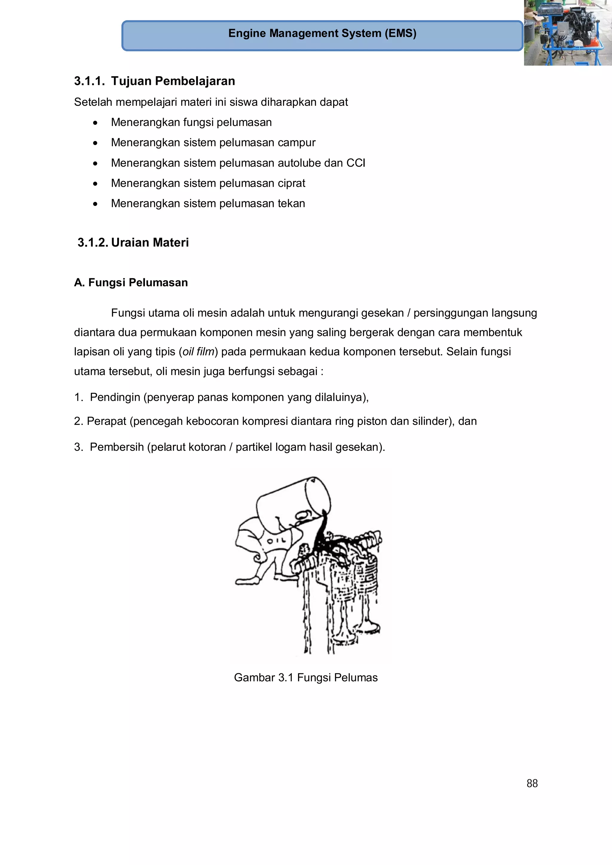 88
Engine Management System (EMS)
3.1.1. Tujuan Pembelajaran
Setelah mempelajari materi ini siswa diharapkan dapat
Menerangkan fungsi pelumasan
Menerangkan sistem pelumasan campur
Menerangkan sistem pelumasan autolube dan CCI
Menerangkan sistem pelumasan ciprat
Menerangkan sistem pelumasan tekan
3.1.2. Uraian Materi
A. Fungsi Pelumasan
Fungsi utama oli mesin adalah untuk mengurangi gesekan / persinggungan langsung
diantara dua permukaan komponen mesin yang saling bergerak dengan cara membentuk
lapisan oli yang tipis (oil film) pada permukaan kedua komponen tersebut. Selain fungsi
utama tersebut, oli mesin juga berfungsi sebagai :
1. Pendingin (penyerap panas komponen yang dilaluinya),
2. Perapat (pencegah kebocoran kompresi diantara ring piston dan silinder), dan
3. Pembersih (pelarut kotoran / partikel logam hasil gesekan).
Gambar 3.1 Fungsi Pelumas
 