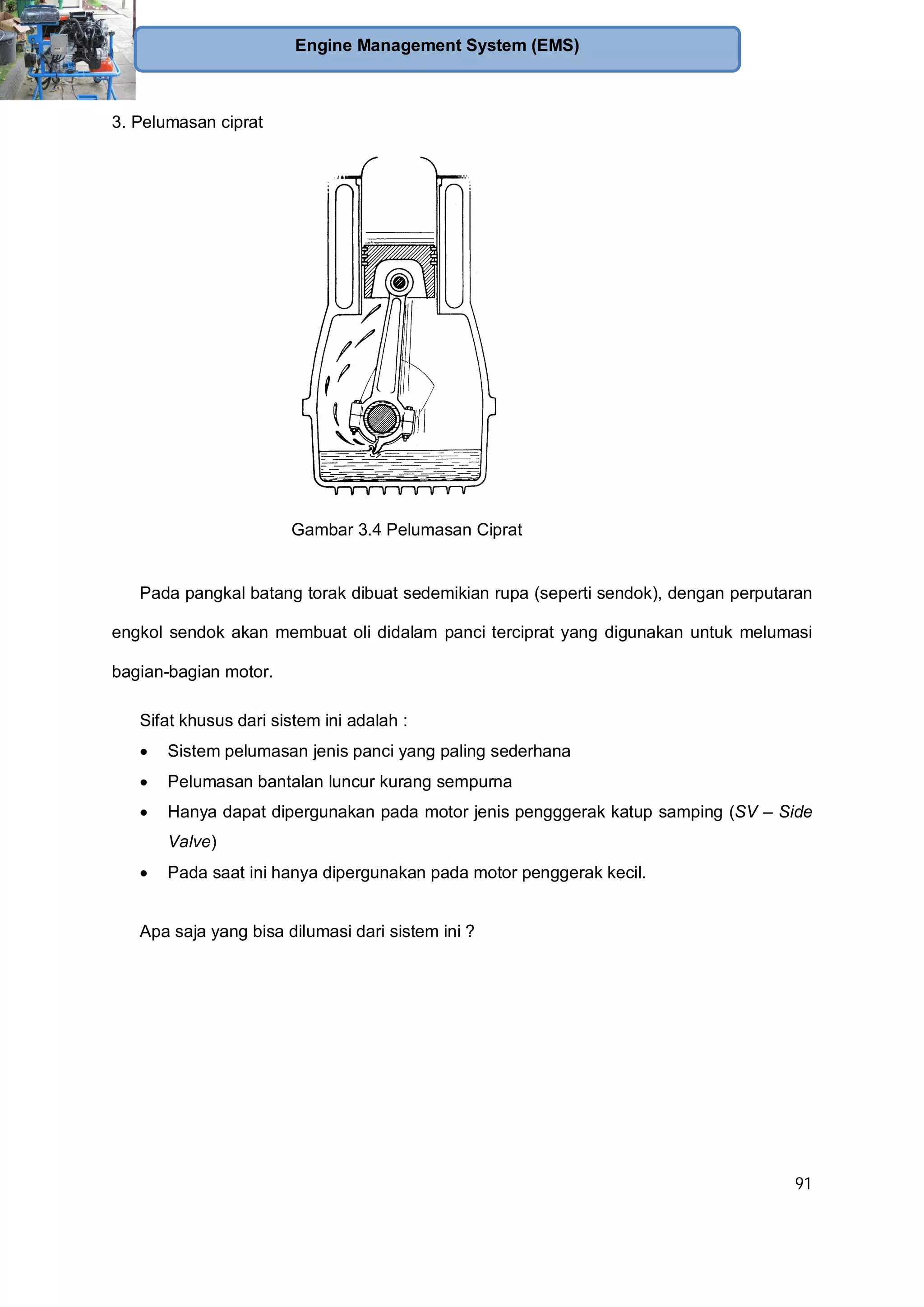 91
Engine Management System (EMS)
3. Pelumasan ciprat
Pada pangkal batang torak dibuat sedemikian rupa (seperti sendok), dengan perputaran
engkol sendok akan membuat oli didalam panci terciprat yang digunakan untuk melumasi
bagian-bagian motor.
Sifat khusus dari sistem ini adalah :
Sistem pelumasan jenis panci yang paling sederhana
Pelumasan bantalan luncur kurang sempurna
Hanya dapat dipergunakan pada motor jenis pengggerak katup samping (SV – Side
Valve)
Pada saat ini hanya dipergunakan pada motor penggerak kecil.
Apa saja yang bisa dilumasi dari sistem ini ?
Gambar 3.4 Pelumasan Ciprat
 