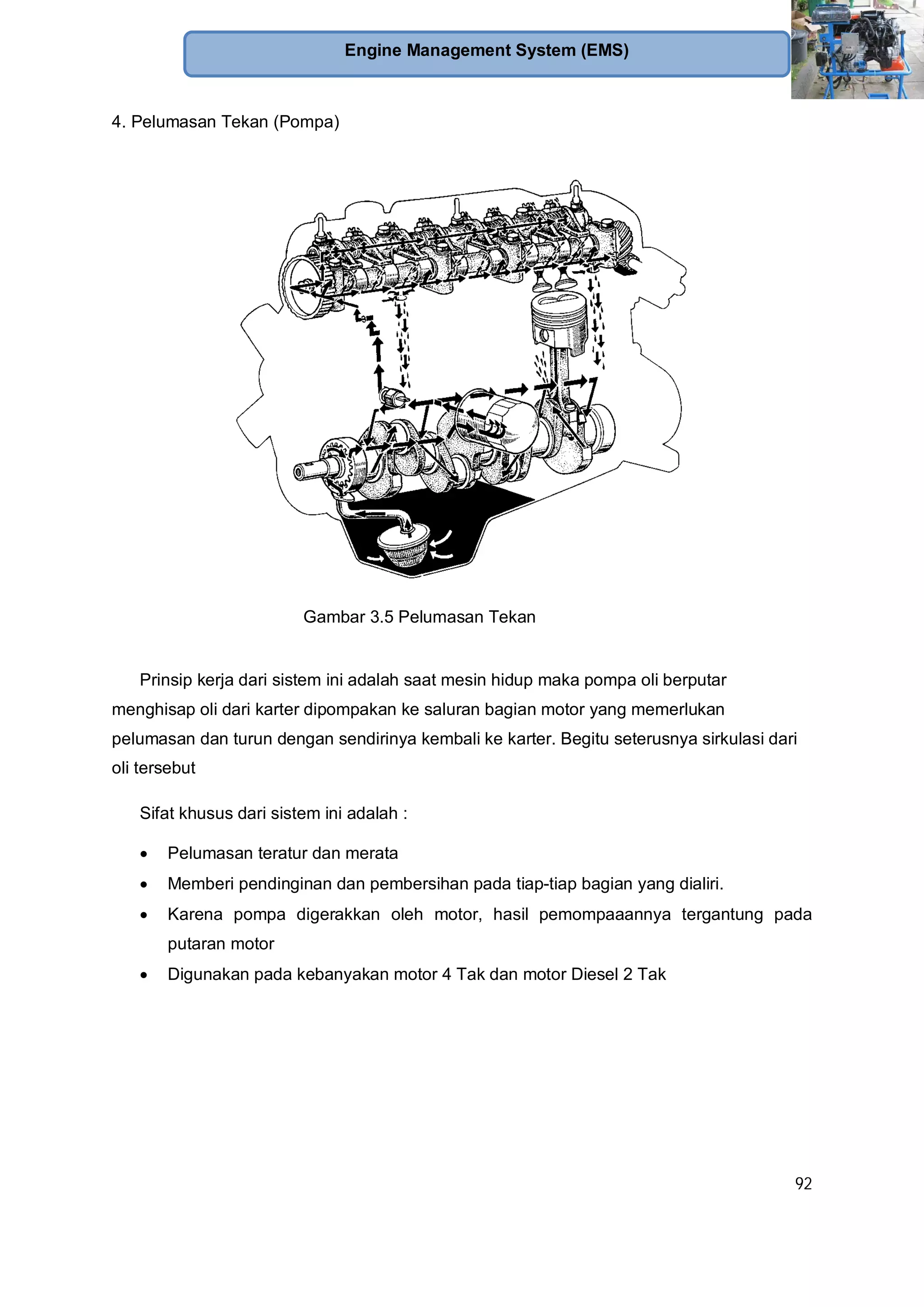 92
Engine Management System (EMS)
4. Pelumasan Tekan (Pompa)
Prinsip kerja dari sistem ini adalah saat mesin hidup maka pompa oli berputar
menghisap oli dari karter dipompakan ke saluran bagian motor yang memerlukan
pelumasan dan turun dengan sendirinya kembali ke karter. Begitu seterusnya sirkulasi dari
oli tersebut
Sifat khusus dari sistem ini adalah :
Pelumasan teratur dan merata
Memberi pendinginan dan pembersihan pada tiap-tiap bagian yang dialiri.
Karena pompa digerakkan oleh motor, hasil pemompaaannya tergantung pada
putaran motor
Digunakan pada kebanyakan motor 4 Tak dan motor Diesel 2 Tak
Gambar 3.5 Pelumasan Tekan
 