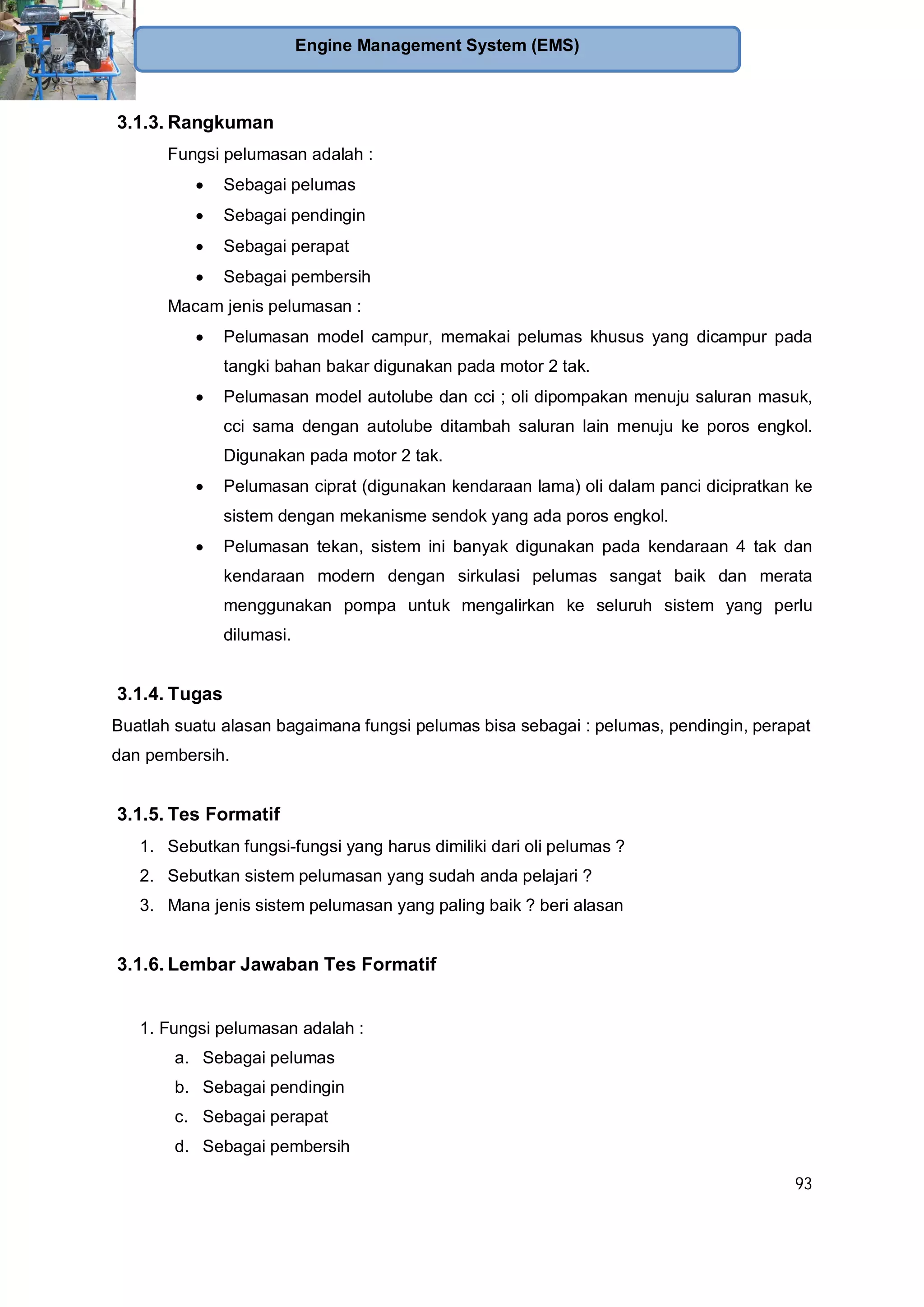 93
Engine Management System (EMS)
3.1.3. Rangkuman
Fungsi pelumasan adalah :
Sebagai pelumas
Sebagai pendingin
Sebagai perapat
Sebagai pembersih
Macam jenis pelumasan :
Pelumasan model campur, memakai pelumas khusus yang dicampur pada
tangki bahan bakar digunakan pada motor 2 tak.
Pelumasan model autolube dan cci ; oli dipompakan menuju saluran masuk,
cci sama dengan autolube ditambah saluran lain menuju ke poros engkol.
Digunakan pada motor 2 tak.
Pelumasan ciprat (digunakan kendaraan lama) oli dalam panci dicipratkan ke
sistem dengan mekanisme sendok yang ada poros engkol.
Pelumasan tekan, sistem ini banyak digunakan pada kendaraan 4 tak dan
kendaraan modern dengan sirkulasi pelumas sangat baik dan merata
menggunakan pompa untuk mengalirkan ke seluruh sistem yang perlu
dilumasi.
3.1.4. Tugas
Buatlah suatu alasan bagaimana fungsi pelumas bisa sebagai : pelumas, pendingin, perapat
dan pembersih.
3.1.5. Tes Formatif
1. Sebutkan fungsi-fungsi yang harus dimiliki dari oli pelumas ?
2. Sebutkan sistem pelumasan yang sudah anda pelajari ?
3. Mana jenis sistem pelumasan yang paling baik ? beri alasan
3.1.6. Lembar Jawaban Tes Formatif
1. Fungsi pelumasan adalah :
a. Sebagai pelumas
b. Sebagai pendingin
c. Sebagai perapat
d. Sebagai pembersih
 