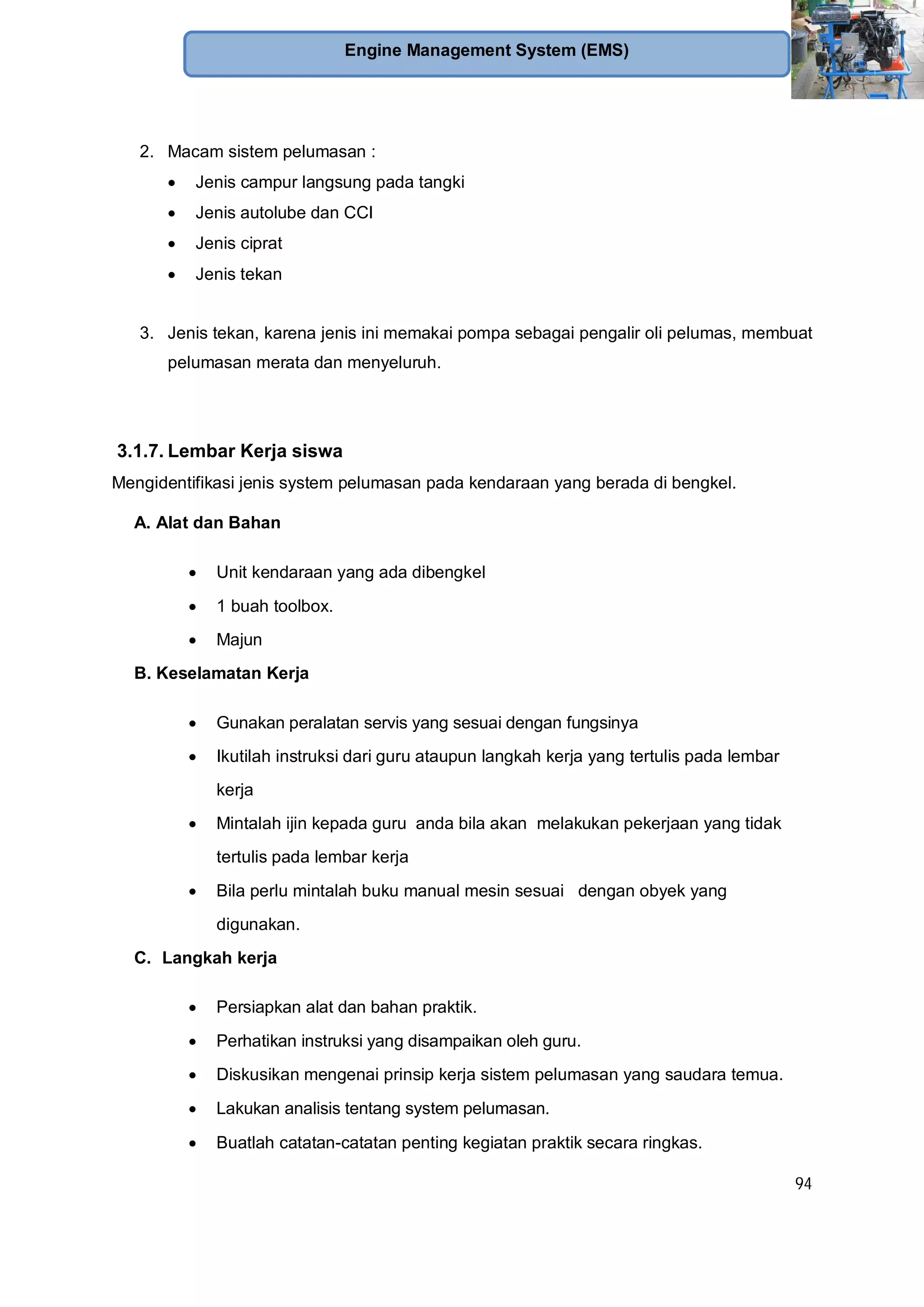 94
Engine Management System (EMS)
2. Macam sistem pelumasan :
Jenis campur langsung pada tangki
Jenis autolube dan CCI
Jenis ciprat
Jenis tekan
3. Jenis tekan, karena jenis ini memakai pompa sebagai pengalir oli pelumas, membuat
pelumasan merata dan menyeluruh.
3.1.7. Lembar Kerja siswa
Mengidentifikasi jenis system pelumasan pada kendaraan yang berada di bengkel.
A. Alat dan Bahan
Unit kendaraan yang ada dibengkel
1 buah toolbox.
Majun
B. Keselamatan Kerja
Gunakan peralatan servis yang sesuai dengan fungsinya
Ikutilah instruksi dari guru ataupun langkah kerja yang tertulis pada lembar
kerja
Mintalah ijin kepada guru anda bila akan melakukan pekerjaan yang tidak
tertulis pada lembar kerja
Bila perlu mintalah buku manual mesin sesuai dengan obyek yang
digunakan.
C. Langkah kerja
Persiapkan alat dan bahan praktik.
Perhatikan instruksi yang disampaikan oleh guru.
Diskusikan mengenai prinsip kerja sistem pelumasan yang saudara temua.
Lakukan analisis tentang system pelumasan.
Buatlah catatan-catatan penting kegiatan praktik secara ringkas.
 