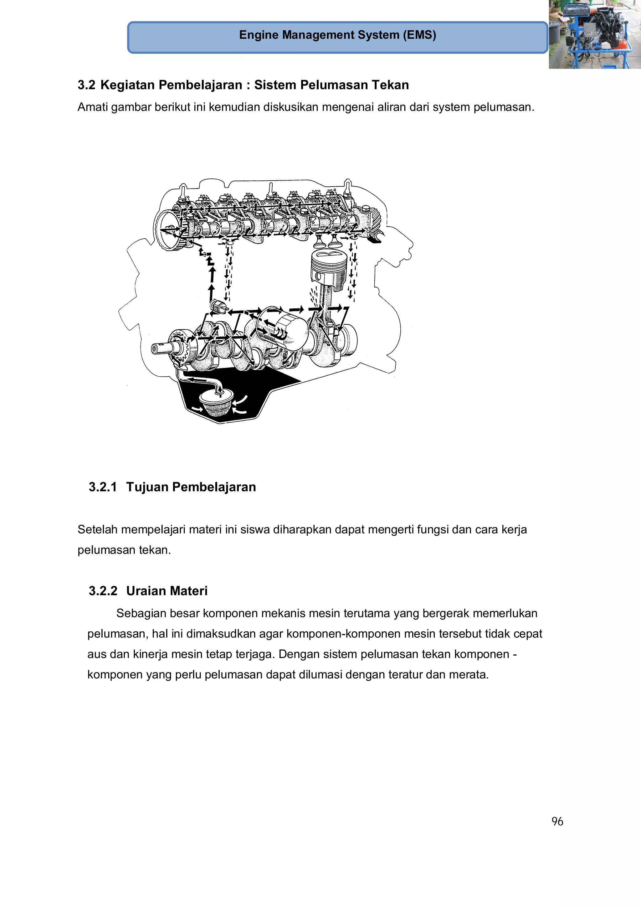 96
Engine Management System (EMS)
3.2 Kegiatan Pembelajaran : Sistem Pelumasan Tekan
Amati gambar berikut ini kemudian diskusikan mengenai aliran dari system pelumasan.
3.2.1 Tujuan Pembelajaran
Setelah mempelajari materi ini siswa diharapkan dapat mengerti fungsi dan cara kerja
pelumasan tekan.
3.2.2 Uraian Materi
Sebagian besar komponen mekanis mesin terutama yang bergerak memerlukan
pelumasan, hal ini dimaksudkan agar komponen-komponen mesin tersebut tidak cepat
aus dan kinerja mesin tetap terjaga. Dengan sistem pelumasan tekan komponen -
komponen yang perlu pelumasan dapat dilumasi dengan teratur dan merata.
 