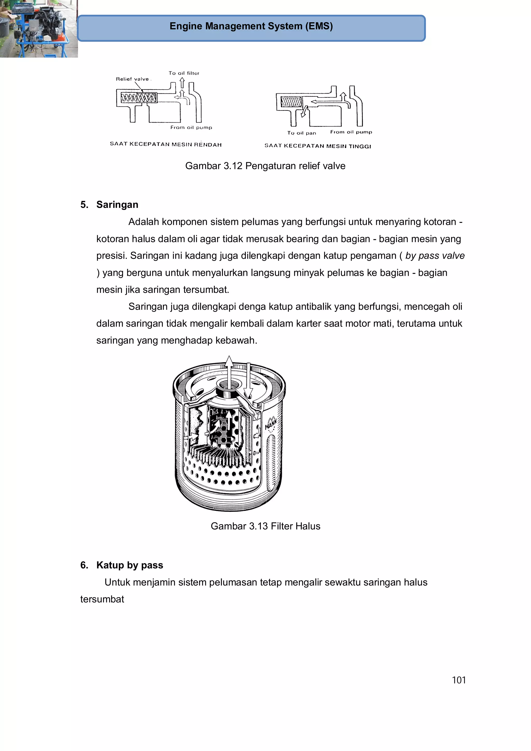 101
Engine Management System (EMS)
Gambar 3.12 Pengaturan relief valve
5. Saringan
Adalah komponen sistem pelumas yang berfungsi untuk menyaring kotoran -
kotoran halus dalam oli agar tidak merusak bearing dan bagian - bagian mesin yang
presisi. Saringan ini kadang juga dilengkapi dengan katup pengaman ( by pass valve
) yang berguna untuk menyalurkan langsung minyak pelumas ke bagian - bagian
mesin jika saringan tersumbat.
Saringan juga dilengkapi denga katup antibalik yang berfungsi, mencegah oli
dalam saringan tidak mengalir kembali dalam karter saat motor mati, terutama untuk
saringan yang menghadap kebawah.
Gambar 3.13 Filter Halus
6. Katup by pass
Untuk menjamin sistem pelumasan tetap mengalir sewaktu saringan halus
tersumbat
 
