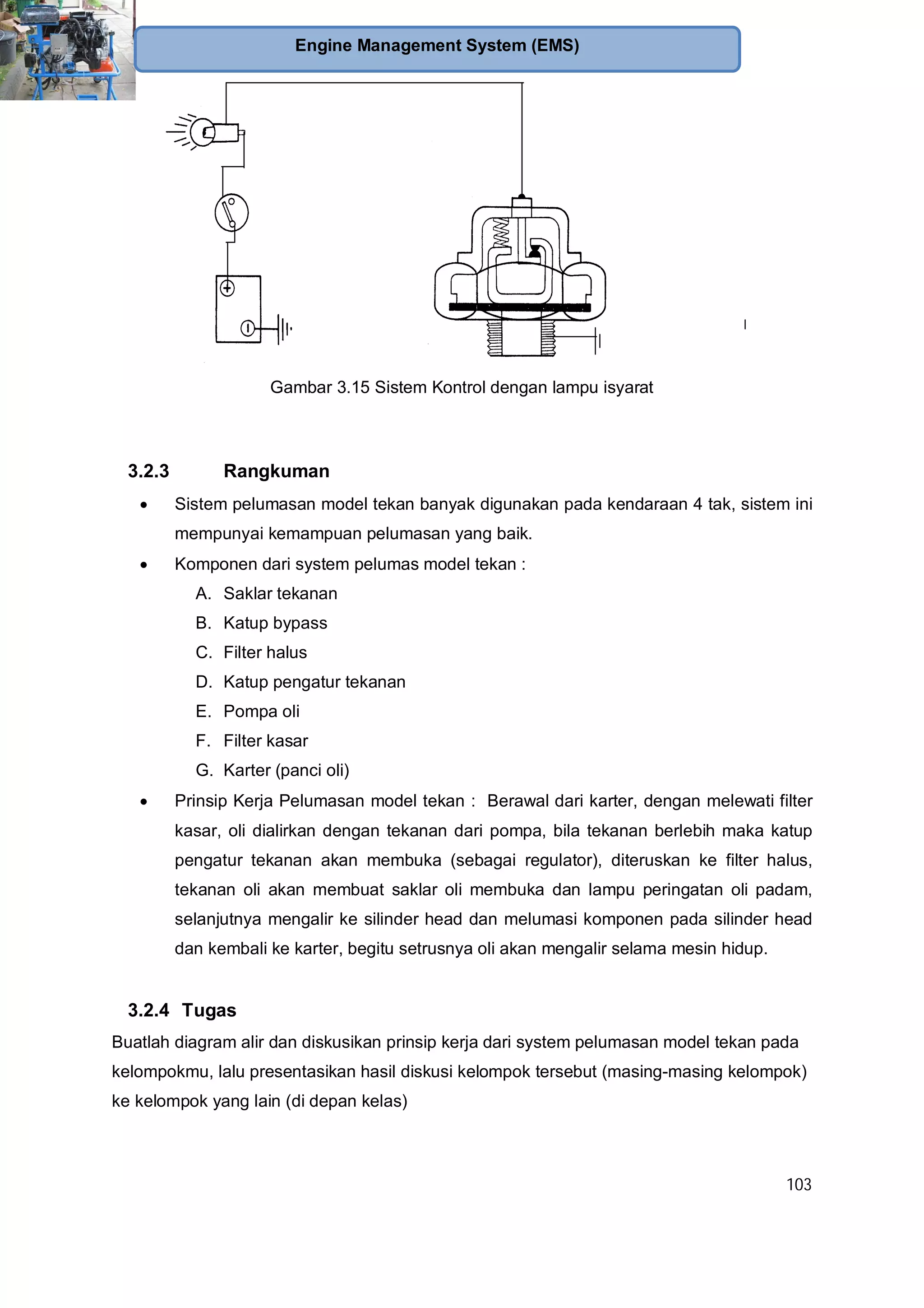 103
Engine Management System (EMS)
Gambar 3.15 Sistem Kontrol dengan lampu isyarat
3.2.3 Rangkuman
Sistem pelumasan model tekan banyak digunakan pada kendaraan 4 tak, sistem ini
mempunyai kemampuan pelumasan yang baik.
Komponen dari system pelumas model tekan :
A. Saklar tekanan
B. Katup bypass
C. Filter halus
D. Katup pengatur tekanan
E. Pompa oli
F. Filter kasar
G. Karter (panci oli)
Prinsip Kerja Pelumasan model tekan : Berawal dari karter, dengan melewati filter
kasar, oli dialirkan dengan tekanan dari pompa, bila tekanan berlebih maka katup
pengatur tekanan akan membuka (sebagai regulator), diteruskan ke filter halus,
tekanan oli akan membuat saklar oli membuka dan lampu peringatan oli padam,
selanjutnya mengalir ke silinder head dan melumasi komponen pada silinder head
dan kembali ke karter, begitu setrusnya oli akan mengalir selama mesin hidup.
3.2.4 Tugas
Buatlah diagram alir dan diskusikan prinsip kerja dari system pelumasan model tekan pada
kelompokmu, lalu presentasikan hasil diskusi kelompok tersebut (masing-masing kelompok)
ke kelompok yang lain (di depan kelas)
 