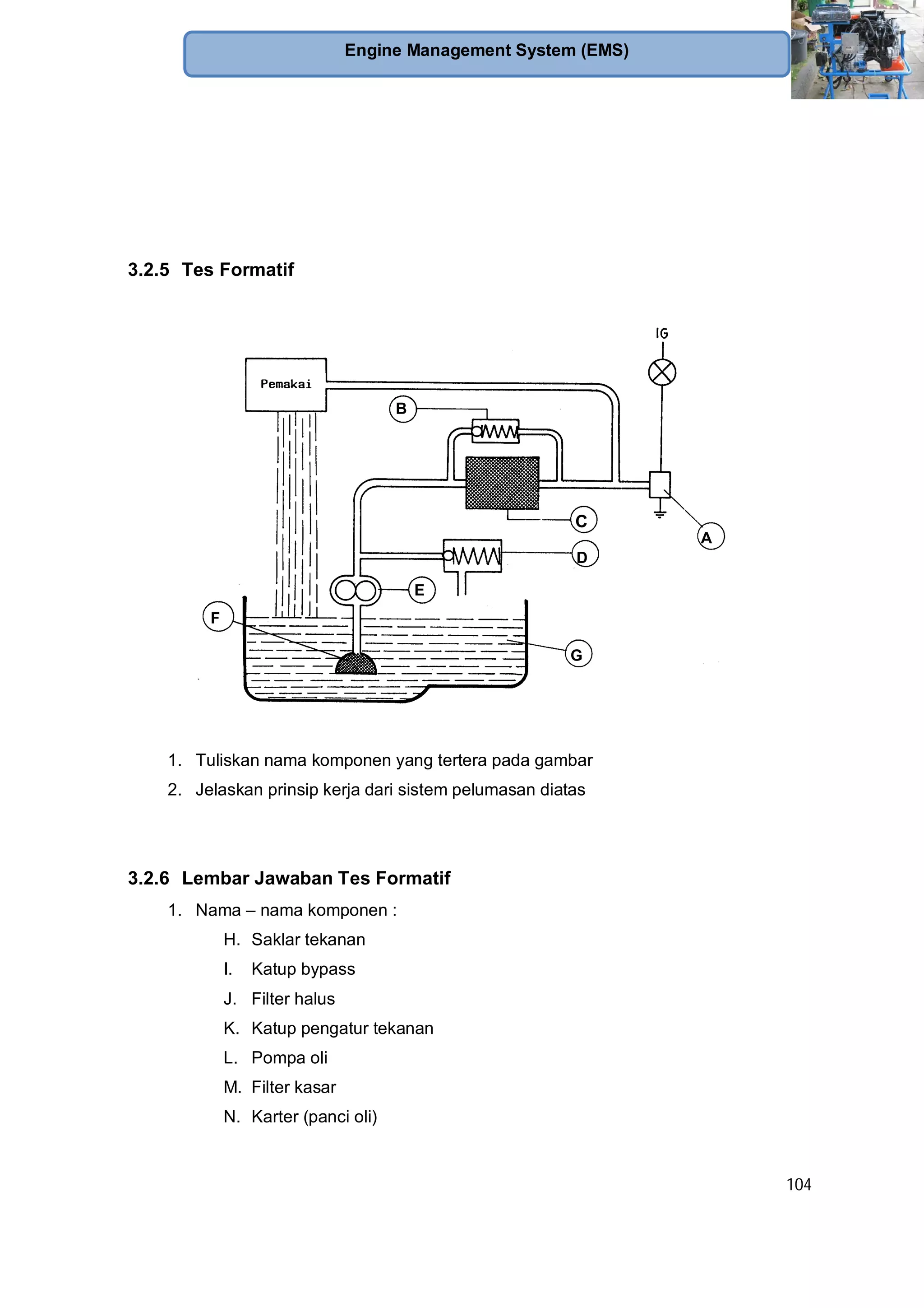 104
Engine Management System (EMS)
3.2.5 Tes Formatif
1. Tuliskan nama komponen yang tertera pada gambar
2. Jelaskan prinsip kerja dari sistem pelumasan diatas
3.2.6 Lembar Jawaban Tes Formatif
1. Nama – nama komponen :
H. Saklar tekanan
I. Katup bypass
J. Filter halus
K. Katup pengatur tekanan
L. Pompa oli
M. Filter kasar
N. Karter (panci oli)
G
F
B
E
D
C
A
 